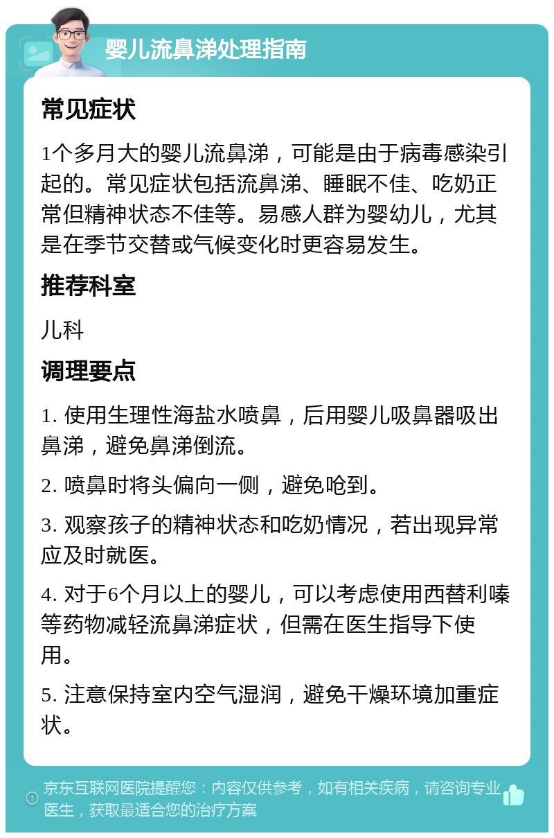 婴儿流鼻涕处理指南 常见症状 1个多月大的婴儿流鼻涕，可能是由于病毒感染引起的。常见症状包括流鼻涕、睡眠不佳、吃奶正常但精神状态不佳等。易感人群为婴幼儿，尤其是在季节交替或气候变化时更容易发生。 推荐科室 儿科 调理要点 1. 使用生理性海盐水喷鼻，后用婴儿吸鼻器吸出鼻涕，避免鼻涕倒流。 2. 喷鼻时将头偏向一侧，避免呛到。 3. 观察孩子的精神状态和吃奶情况，若出现异常应及时就医。 4. 对于6个月以上的婴儿，可以考虑使用西替利嗪等药物减轻流鼻涕症状，但需在医生指导下使用。 5. 注意保持室内空气湿润，避免干燥环境加重症状。