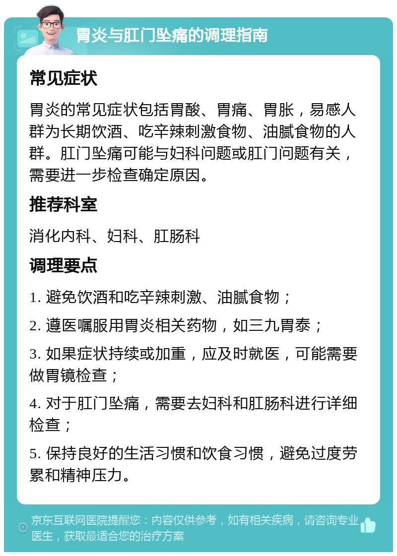 胃炎与肛门坠痛的调理指南 常见症状 胃炎的常见症状包括胃酸、胃痛、胃胀，易感人群为长期饮酒、吃辛辣刺激食物、油腻食物的人群。肛门坠痛可能与妇科问题或肛门问题有关，需要进一步检查确定原因。 推荐科室 消化内科、妇科、肛肠科 调理要点 1. 避免饮酒和吃辛辣刺激、油腻食物； 2. 遵医嘱服用胃炎相关药物，如三九胃泰； 3. 如果症状持续或加重，应及时就医，可能需要做胃镜检查； 4. 对于肛门坠痛，需要去妇科和肛肠科进行详细检查； 5. 保持良好的生活习惯和饮食习惯，避免过度劳累和精神压力。