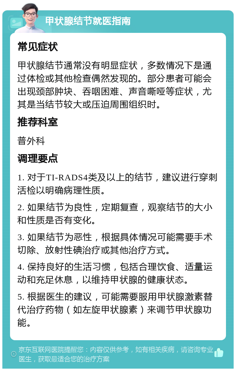 甲状腺结节就医指南 常见症状 甲状腺结节通常没有明显症状，多数情况下是通过体检或其他检查偶然发现的。部分患者可能会出现颈部肿块、吞咽困难、声音嘶哑等症状，尤其是当结节较大或压迫周围组织时。 推荐科室 普外科 调理要点 1. 对于TI-RADS4类及以上的结节，建议进行穿刺活检以明确病理性质。 2. 如果结节为良性，定期复查，观察结节的大小和性质是否有变化。 3. 如果结节为恶性，根据具体情况可能需要手术切除、放射性碘治疗或其他治疗方式。 4. 保持良好的生活习惯，包括合理饮食、适量运动和充足休息，以维持甲状腺的健康状态。 5. 根据医生的建议，可能需要服用甲状腺激素替代治疗药物（如左旋甲状腺素）来调节甲状腺功能。