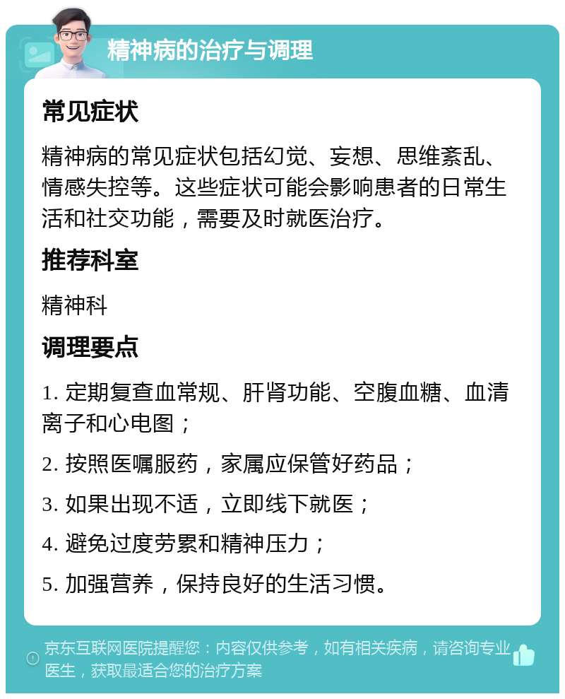 精神病的治疗与调理 常见症状 精神病的常见症状包括幻觉、妄想、思维紊乱、情感失控等。这些症状可能会影响患者的日常生活和社交功能，需要及时就医治疗。 推荐科室 精神科 调理要点 1. 定期复查血常规、肝肾功能、空腹血糖、血清离子和心电图； 2. 按照医嘱服药，家属应保管好药品； 3. 如果出现不适，立即线下就医； 4. 避免过度劳累和精神压力； 5. 加强营养，保持良好的生活习惯。