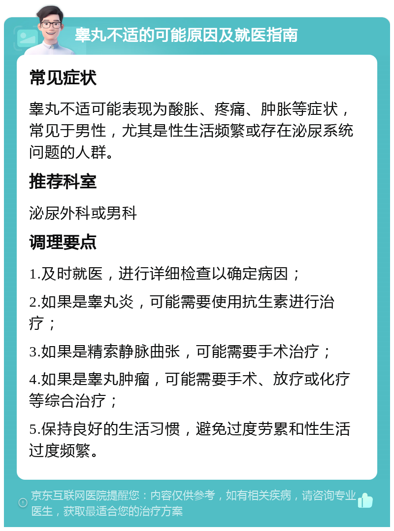 睾丸不适的可能原因及就医指南 常见症状 睾丸不适可能表现为酸胀、疼痛、肿胀等症状，常见于男性，尤其是性生活频繁或存在泌尿系统问题的人群。 推荐科室 泌尿外科或男科 调理要点 1.及时就医，进行详细检查以确定病因； 2.如果是睾丸炎，可能需要使用抗生素进行治疗； 3.如果是精索静脉曲张，可能需要手术治疗； 4.如果是睾丸肿瘤，可能需要手术、放疗或化疗等综合治疗； 5.保持良好的生活习惯，避免过度劳累和性生活过度频繁。