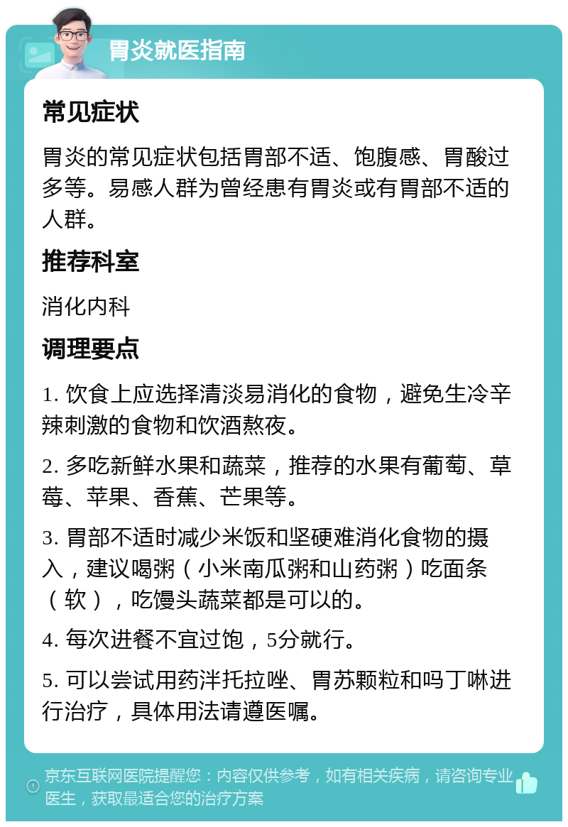 胃炎就医指南 常见症状 胃炎的常见症状包括胃部不适、饱腹感、胃酸过多等。易感人群为曾经患有胃炎或有胃部不适的人群。 推荐科室 消化内科 调理要点 1. 饮食上应选择清淡易消化的食物，避免生冷辛辣刺激的食物和饮酒熬夜。 2. 多吃新鲜水果和蔬菜，推荐的水果有葡萄、草莓、苹果、香蕉、芒果等。 3. 胃部不适时减少米饭和坚硬难消化食物的摄入，建议喝粥（小米南瓜粥和山药粥）吃面条（软），吃馒头蔬菜都是可以的。 4. 每次进餐不宜过饱，5分就行。 5. 可以尝试用药泮托拉唑、胃苏颗粒和吗丁啉进行治疗，具体用法请遵医嘱。