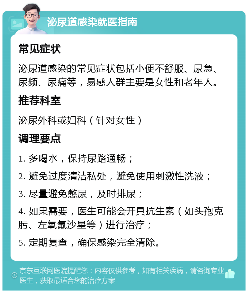 泌尿道感染就医指南 常见症状 泌尿道感染的常见症状包括小便不舒服、尿急、尿频、尿痛等，易感人群主要是女性和老年人。 推荐科室 泌尿外科或妇科（针对女性） 调理要点 1. 多喝水，保持尿路通畅； 2. 避免过度清洁私处，避免使用刺激性洗液； 3. 尽量避免憋尿，及时排尿； 4. 如果需要，医生可能会开具抗生素（如头孢克肟、左氧氟沙星等）进行治疗； 5. 定期复查，确保感染完全清除。