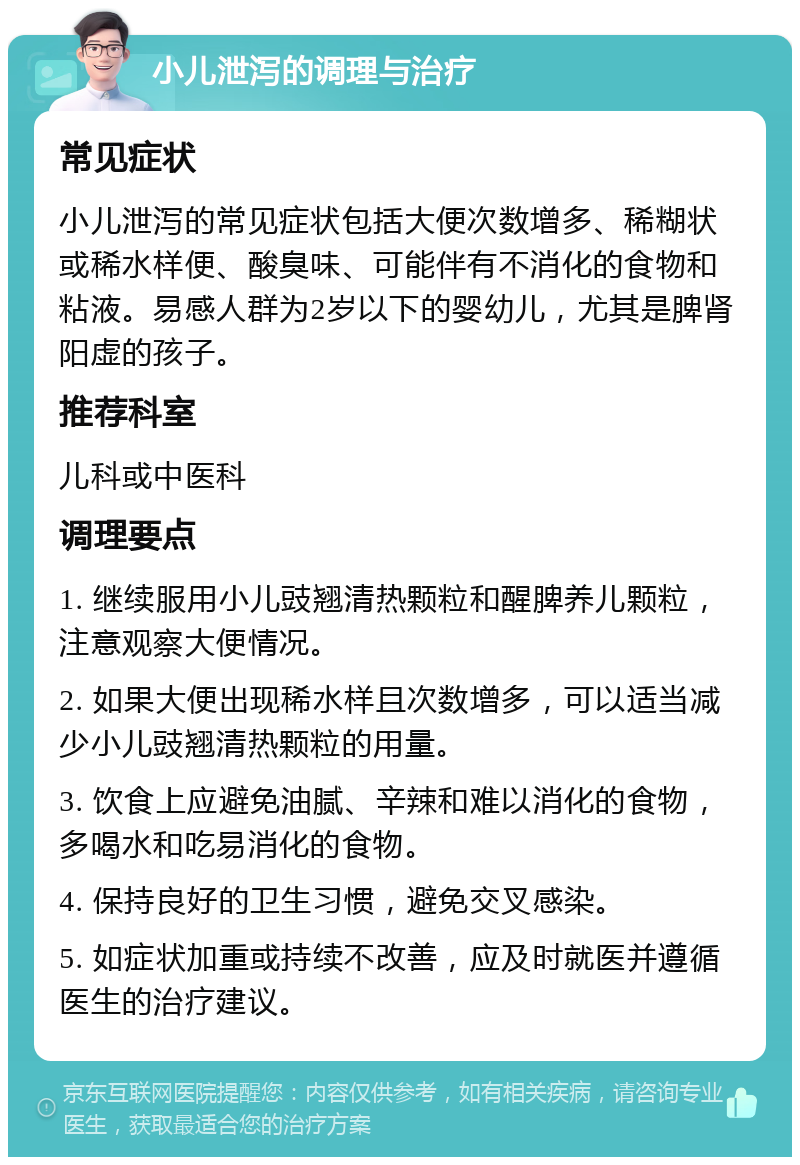 小儿泄泻的调理与治疗 常见症状 小儿泄泻的常见症状包括大便次数增多、稀糊状或稀水样便、酸臭味、可能伴有不消化的食物和粘液。易感人群为2岁以下的婴幼儿，尤其是脾肾阳虚的孩子。 推荐科室 儿科或中医科 调理要点 1. 继续服用小儿豉翘清热颗粒和醒脾养儿颗粒，注意观察大便情况。 2. 如果大便出现稀水样且次数增多，可以适当减少小儿豉翘清热颗粒的用量。 3. 饮食上应避免油腻、辛辣和难以消化的食物，多喝水和吃易消化的食物。 4. 保持良好的卫生习惯，避免交叉感染。 5. 如症状加重或持续不改善，应及时就医并遵循医生的治疗建议。