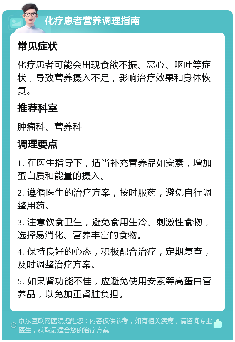 化疗患者营养调理指南 常见症状 化疗患者可能会出现食欲不振、恶心、呕吐等症状，导致营养摄入不足，影响治疗效果和身体恢复。 推荐科室 肿瘤科、营养科 调理要点 1. 在医生指导下，适当补充营养品如安素，增加蛋白质和能量的摄入。 2. 遵循医生的治疗方案，按时服药，避免自行调整用药。 3. 注意饮食卫生，避免食用生冷、刺激性食物，选择易消化、营养丰富的食物。 4. 保持良好的心态，积极配合治疗，定期复查，及时调整治疗方案。 5. 如果肾功能不佳，应避免使用安素等高蛋白营养品，以免加重肾脏负担。