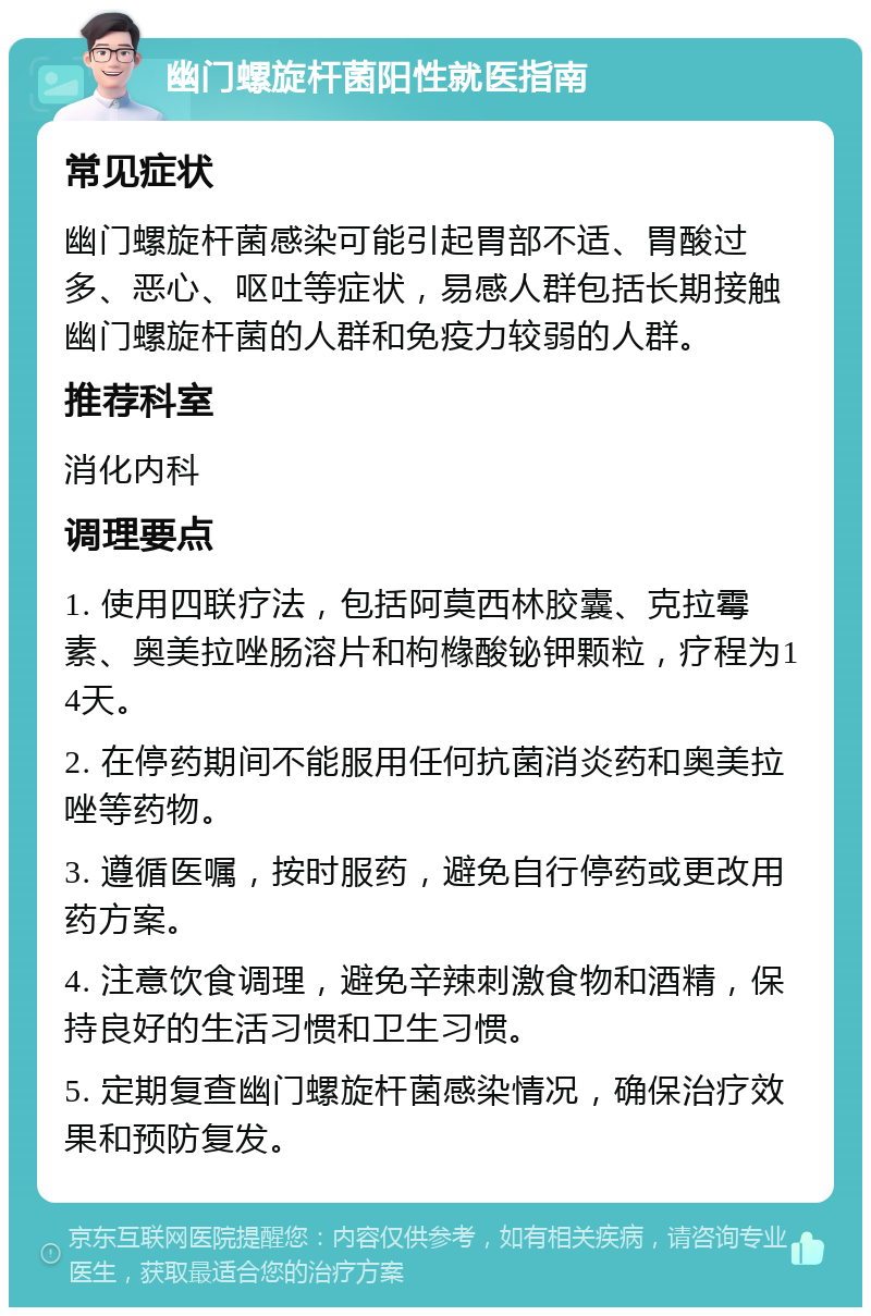 幽门螺旋杆菌阳性就医指南 常见症状 幽门螺旋杆菌感染可能引起胃部不适、胃酸过多、恶心、呕吐等症状，易感人群包括长期接触幽门螺旋杆菌的人群和免疫力较弱的人群。 推荐科室 消化内科 调理要点 1. 使用四联疗法，包括阿莫西林胶囊、克拉霉素、奥美拉唑肠溶片和枸橼酸铋钾颗粒，疗程为14天。 2. 在停药期间不能服用任何抗菌消炎药和奥美拉唑等药物。 3. 遵循医嘱，按时服药，避免自行停药或更改用药方案。 4. 注意饮食调理，避免辛辣刺激食物和酒精，保持良好的生活习惯和卫生习惯。 5. 定期复查幽门螺旋杆菌感染情况，确保治疗效果和预防复发。