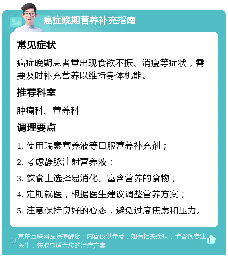 癌症晚期营养补充指南 常见症状 癌症晚期患者常出现食欲不振、消瘦等症状，需要及时补充营养以维持身体机能。 推荐科室 肿瘤科、营养科 调理要点 1. 使用瑞素营养液等口服营养补充剂； 2. 考虑静脉注射营养液； 3. 饮食上选择易消化、富含营养的食物； 4. 定期就医，根据医生建议调整营养方案； 5. 注意保持良好的心态，避免过度焦虑和压力。