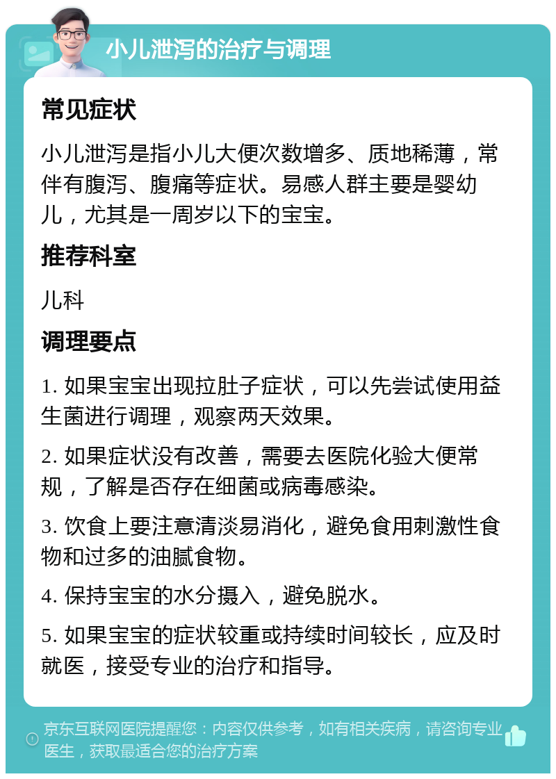 小儿泄泻的治疗与调理 常见症状 小儿泄泻是指小儿大便次数增多、质地稀薄，常伴有腹泻、腹痛等症状。易感人群主要是婴幼儿，尤其是一周岁以下的宝宝。 推荐科室 儿科 调理要点 1. 如果宝宝出现拉肚子症状，可以先尝试使用益生菌进行调理，观察两天效果。 2. 如果症状没有改善，需要去医院化验大便常规，了解是否存在细菌或病毒感染。 3. 饮食上要注意清淡易消化，避免食用刺激性食物和过多的油腻食物。 4. 保持宝宝的水分摄入，避免脱水。 5. 如果宝宝的症状较重或持续时间较长，应及时就医，接受专业的治疗和指导。