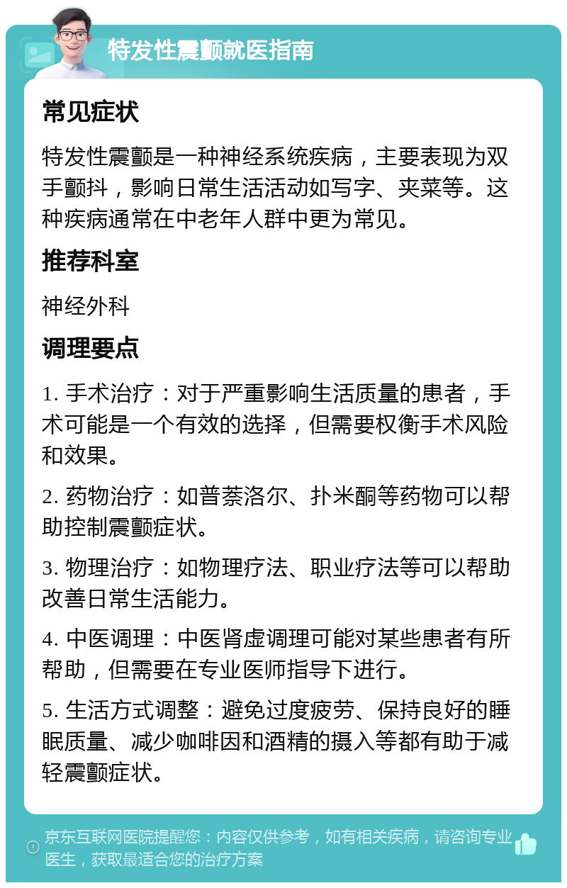 特发性震颤就医指南 常见症状 特发性震颤是一种神经系统疾病，主要表现为双手颤抖，影响日常生活活动如写字、夹菜等。这种疾病通常在中老年人群中更为常见。 推荐科室 神经外科 调理要点 1. 手术治疗：对于严重影响生活质量的患者，手术可能是一个有效的选择，但需要权衡手术风险和效果。 2. 药物治疗：如普萘洛尔、扑米酮等药物可以帮助控制震颤症状。 3. 物理治疗：如物理疗法、职业疗法等可以帮助改善日常生活能力。 4. 中医调理：中医肾虚调理可能对某些患者有所帮助，但需要在专业医师指导下进行。 5. 生活方式调整：避免过度疲劳、保持良好的睡眠质量、减少咖啡因和酒精的摄入等都有助于减轻震颤症状。