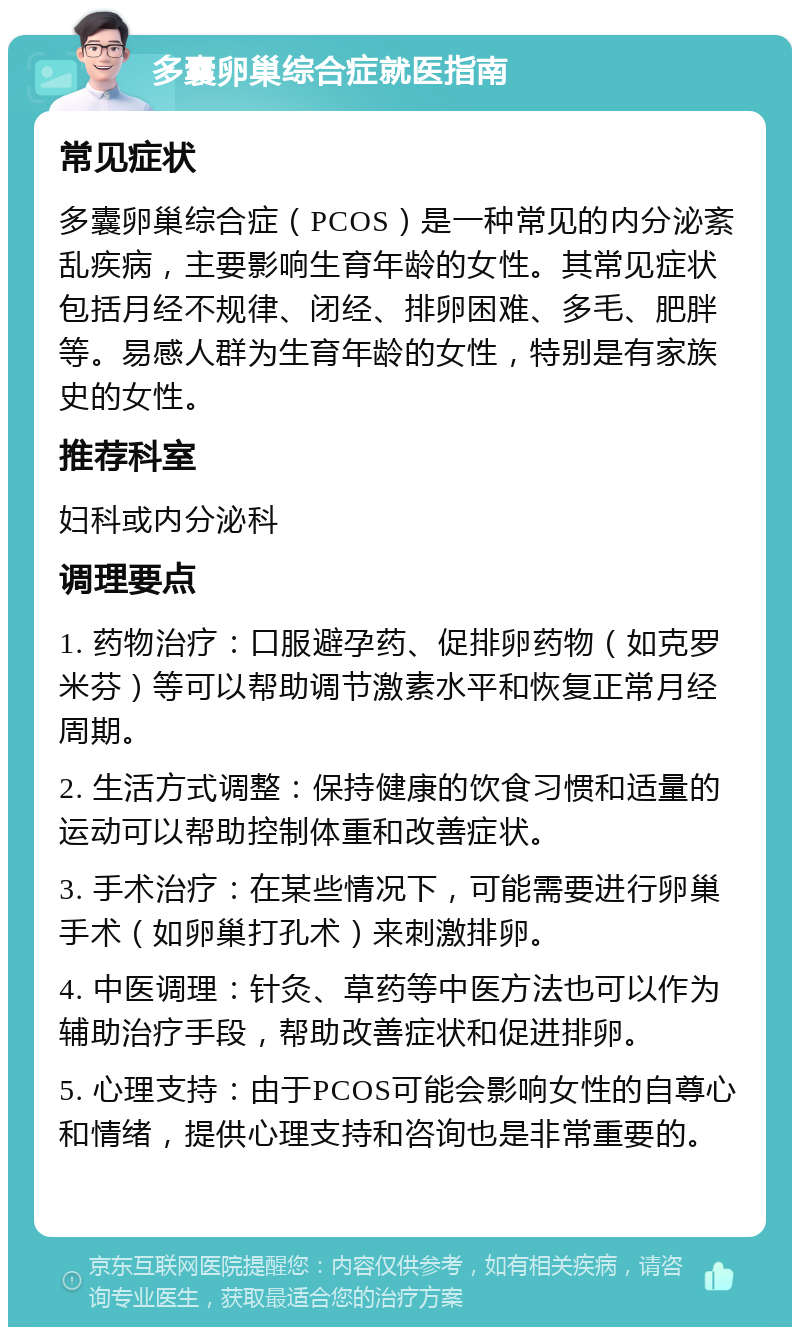 多囊卵巢综合症就医指南 常见症状 多囊卵巢综合症（PCOS）是一种常见的内分泌紊乱疾病，主要影响生育年龄的女性。其常见症状包括月经不规律、闭经、排卵困难、多毛、肥胖等。易感人群为生育年龄的女性，特别是有家族史的女性。 推荐科室 妇科或内分泌科 调理要点 1. 药物治疗：口服避孕药、促排卵药物（如克罗米芬）等可以帮助调节激素水平和恢复正常月经周期。 2. 生活方式调整：保持健康的饮食习惯和适量的运动可以帮助控制体重和改善症状。 3. 手术治疗：在某些情况下，可能需要进行卵巢手术（如卵巢打孔术）来刺激排卵。 4. 中医调理：针灸、草药等中医方法也可以作为辅助治疗手段，帮助改善症状和促进排卵。 5. 心理支持：由于PCOS可能会影响女性的自尊心和情绪，提供心理支持和咨询也是非常重要的。