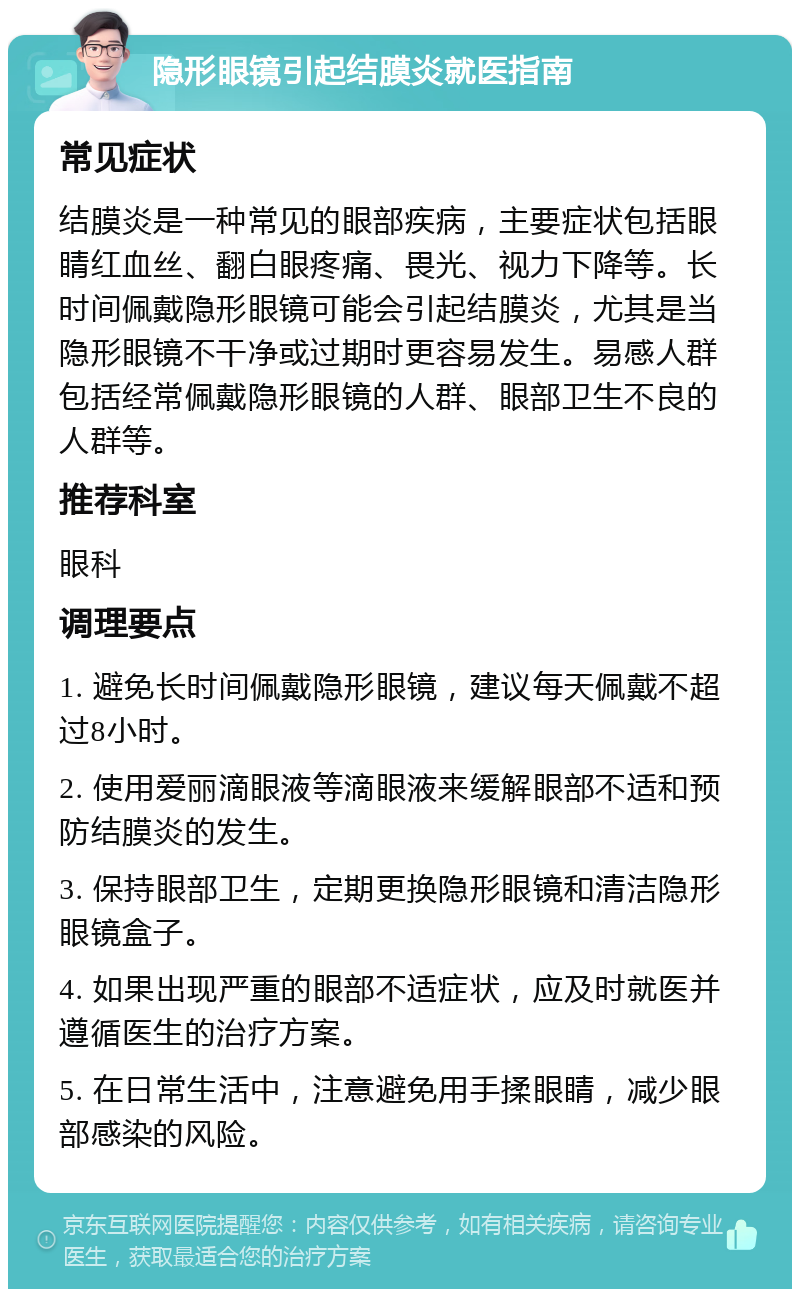 隐形眼镜引起结膜炎就医指南 常见症状 结膜炎是一种常见的眼部疾病，主要症状包括眼睛红血丝、翻白眼疼痛、畏光、视力下降等。长时间佩戴隐形眼镜可能会引起结膜炎，尤其是当隐形眼镜不干净或过期时更容易发生。易感人群包括经常佩戴隐形眼镜的人群、眼部卫生不良的人群等。 推荐科室 眼科 调理要点 1. 避免长时间佩戴隐形眼镜，建议每天佩戴不超过8小时。 2. 使用爱丽滴眼液等滴眼液来缓解眼部不适和预防结膜炎的发生。 3. 保持眼部卫生，定期更换隐形眼镜和清洁隐形眼镜盒子。 4. 如果出现严重的眼部不适症状，应及时就医并遵循医生的治疗方案。 5. 在日常生活中，注意避免用手揉眼睛，减少眼部感染的风险。