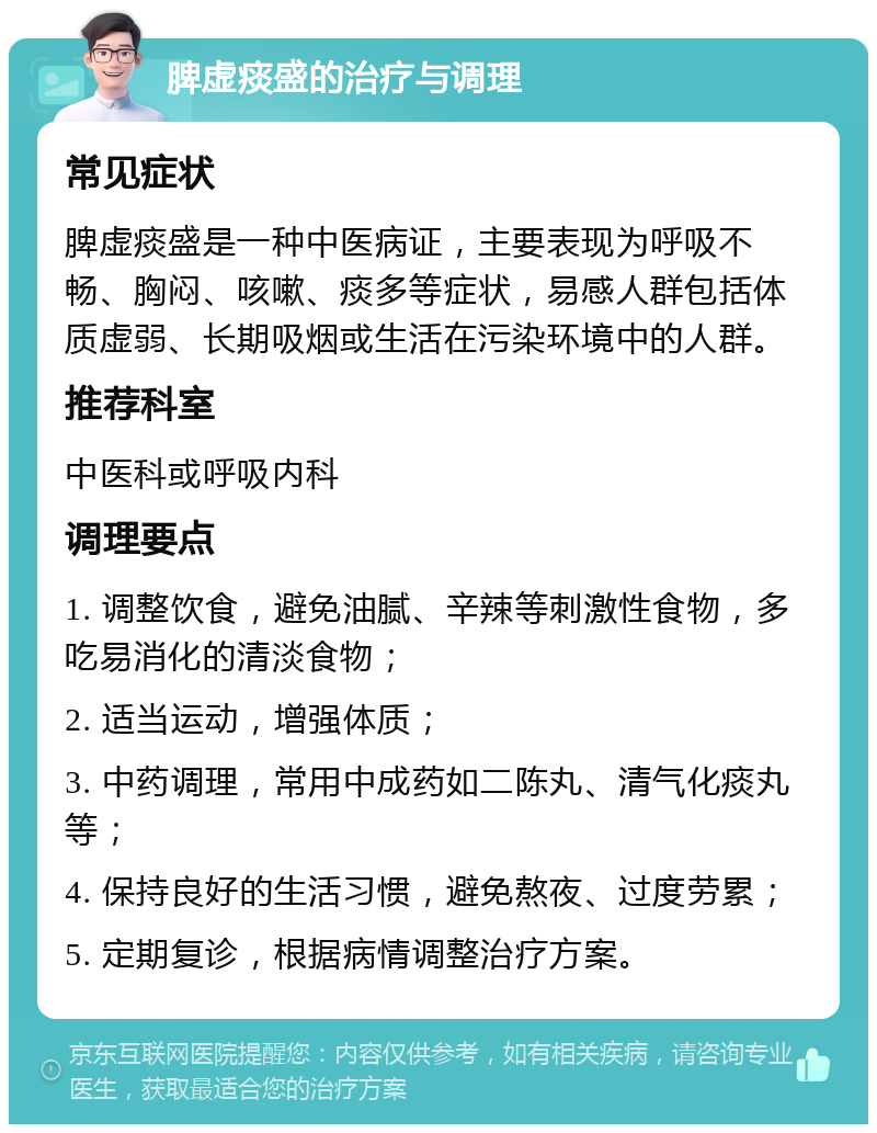 脾虚痰盛的治疗与调理 常见症状 脾虚痰盛是一种中医病证，主要表现为呼吸不畅、胸闷、咳嗽、痰多等症状，易感人群包括体质虚弱、长期吸烟或生活在污染环境中的人群。 推荐科室 中医科或呼吸内科 调理要点 1. 调整饮食，避免油腻、辛辣等刺激性食物，多吃易消化的清淡食物； 2. 适当运动，增强体质； 3. 中药调理，常用中成药如二陈丸、清气化痰丸等； 4. 保持良好的生活习惯，避免熬夜、过度劳累； 5. 定期复诊，根据病情调整治疗方案。