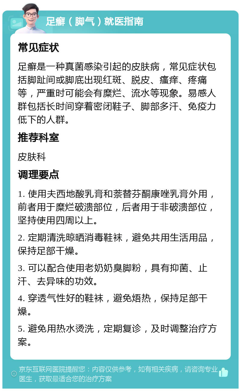 足癣（脚气）就医指南 常见症状 足癣是一种真菌感染引起的皮肤病，常见症状包括脚趾间或脚底出现红斑、脱皮、瘙痒、疼痛等，严重时可能会有糜烂、流水等现象。易感人群包括长时间穿着密闭鞋子、脚部多汗、免疫力低下的人群。 推荐科室 皮肤科 调理要点 1. 使用夫西地酸乳膏和萘替芬酮康唑乳膏外用，前者用于糜烂破溃部位，后者用于非破溃部位，坚持使用四周以上。 2. 定期清洗晾晒消毒鞋袜，避免共用生活用品，保持足部干燥。 3. 可以配合使用老奶奶臭脚粉，具有抑菌、止汗、去异味的功效。 4. 穿透气性好的鞋袜，避免焐热，保持足部干燥。 5. 避免用热水烫洗，定期复诊，及时调整治疗方案。