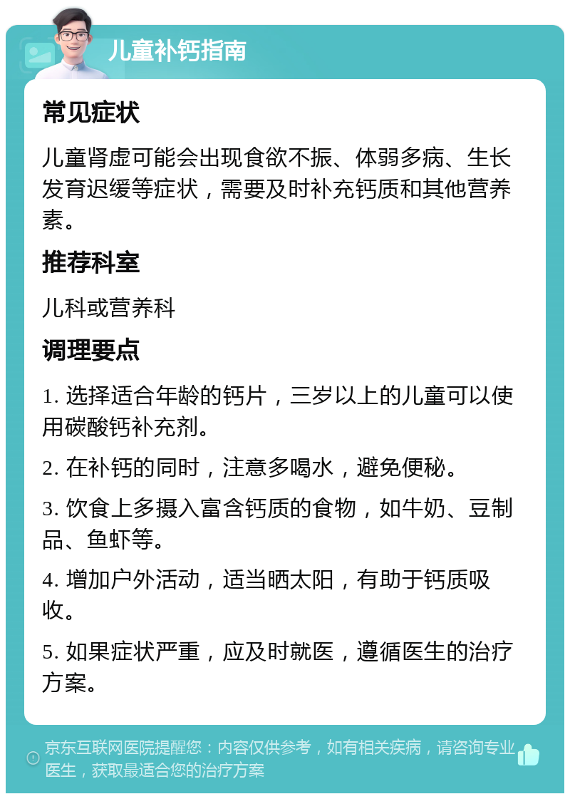 儿童补钙指南 常见症状 儿童肾虚可能会出现食欲不振、体弱多病、生长发育迟缓等症状，需要及时补充钙质和其他营养素。 推荐科室 儿科或营养科 调理要点 1. 选择适合年龄的钙片，三岁以上的儿童可以使用碳酸钙补充剂。 2. 在补钙的同时，注意多喝水，避免便秘。 3. 饮食上多摄入富含钙质的食物，如牛奶、豆制品、鱼虾等。 4. 增加户外活动，适当晒太阳，有助于钙质吸收。 5. 如果症状严重，应及时就医，遵循医生的治疗方案。