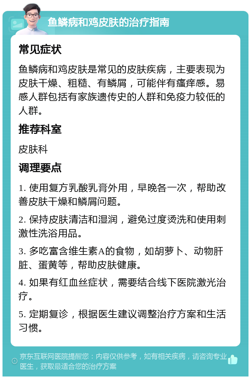 鱼鳞病和鸡皮肤的治疗指南 常见症状 鱼鳞病和鸡皮肤是常见的皮肤疾病，主要表现为皮肤干燥、粗糙、有鳞屑，可能伴有瘙痒感。易感人群包括有家族遗传史的人群和免疫力较低的人群。 推荐科室 皮肤科 调理要点 1. 使用复方乳酸乳膏外用，早晚各一次，帮助改善皮肤干燥和鳞屑问题。 2. 保持皮肤清洁和湿润，避免过度烫洗和使用刺激性洗浴用品。 3. 多吃富含维生素A的食物，如胡萝卜、动物肝脏、蛋黄等，帮助皮肤健康。 4. 如果有红血丝症状，需要结合线下医院激光治疗。 5. 定期复诊，根据医生建议调整治疗方案和生活习惯。