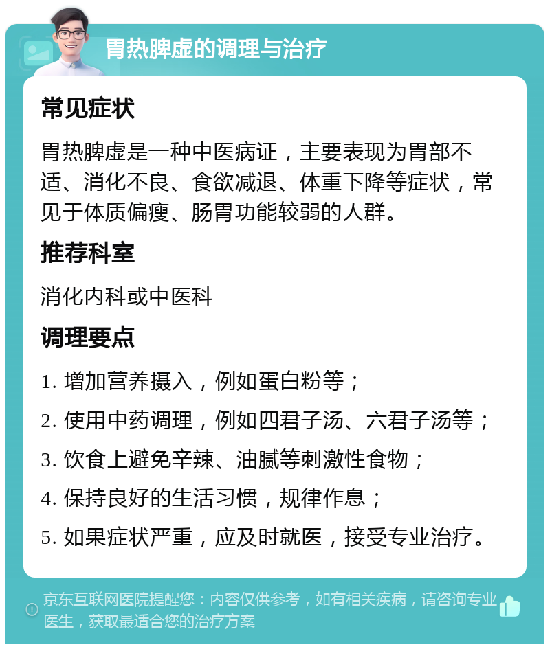 胃热脾虚的调理与治疗 常见症状 胃热脾虚是一种中医病证，主要表现为胃部不适、消化不良、食欲减退、体重下降等症状，常见于体质偏瘦、肠胃功能较弱的人群。 推荐科室 消化内科或中医科 调理要点 1. 增加营养摄入，例如蛋白粉等； 2. 使用中药调理，例如四君子汤、六君子汤等； 3. 饮食上避免辛辣、油腻等刺激性食物； 4. 保持良好的生活习惯，规律作息； 5. 如果症状严重，应及时就医，接受专业治疗。