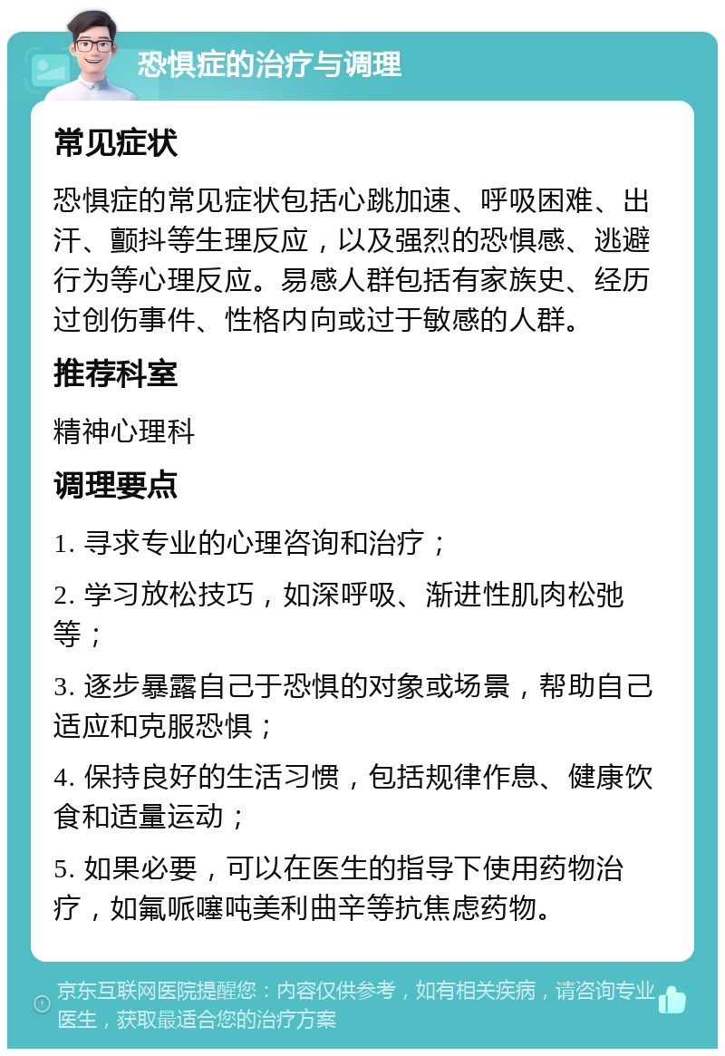 恐惧症的治疗与调理 常见症状 恐惧症的常见症状包括心跳加速、呼吸困难、出汗、颤抖等生理反应，以及强烈的恐惧感、逃避行为等心理反应。易感人群包括有家族史、经历过创伤事件、性格内向或过于敏感的人群。 推荐科室 精神心理科 调理要点 1. 寻求专业的心理咨询和治疗； 2. 学习放松技巧，如深呼吸、渐进性肌肉松弛等； 3. 逐步暴露自己于恐惧的对象或场景，帮助自己适应和克服恐惧； 4. 保持良好的生活习惯，包括规律作息、健康饮食和适量运动； 5. 如果必要，可以在医生的指导下使用药物治疗，如氟哌噻吨美利曲辛等抗焦虑药物。