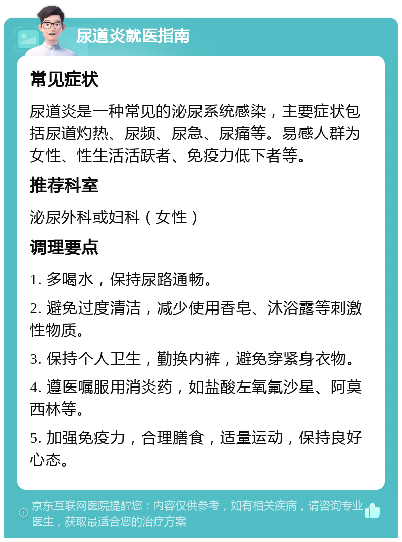 尿道炎就医指南 常见症状 尿道炎是一种常见的泌尿系统感染，主要症状包括尿道灼热、尿频、尿急、尿痛等。易感人群为女性、性生活活跃者、免疫力低下者等。 推荐科室 泌尿外科或妇科（女性） 调理要点 1. 多喝水，保持尿路通畅。 2. 避免过度清洁，减少使用香皂、沐浴露等刺激性物质。 3. 保持个人卫生，勤换内裤，避免穿紧身衣物。 4. 遵医嘱服用消炎药，如盐酸左氧氟沙星、阿莫西林等。 5. 加强免疫力，合理膳食，适量运动，保持良好心态。