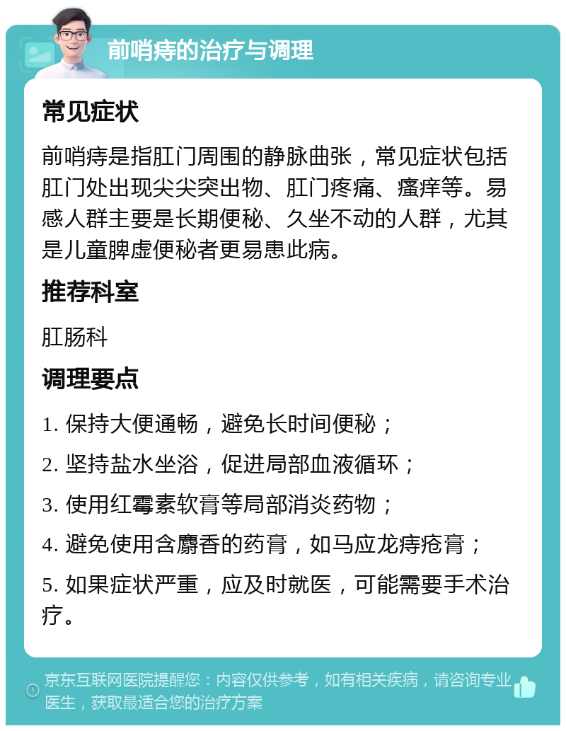 前哨痔的治疗与调理 常见症状 前哨痔是指肛门周围的静脉曲张，常见症状包括肛门处出现尖尖突出物、肛门疼痛、瘙痒等。易感人群主要是长期便秘、久坐不动的人群，尤其是儿童脾虚便秘者更易患此病。 推荐科室 肛肠科 调理要点 1. 保持大便通畅，避免长时间便秘； 2. 坚持盐水坐浴，促进局部血液循环； 3. 使用红霉素软膏等局部消炎药物； 4. 避免使用含麝香的药膏，如马应龙痔疮膏； 5. 如果症状严重，应及时就医，可能需要手术治疗。