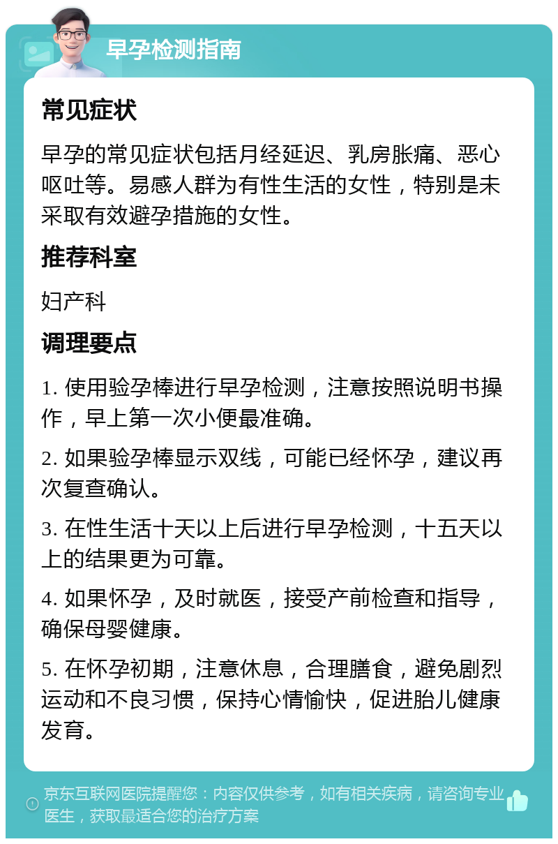 早孕检测指南 常见症状 早孕的常见症状包括月经延迟、乳房胀痛、恶心呕吐等。易感人群为有性生活的女性，特别是未采取有效避孕措施的女性。 推荐科室 妇产科 调理要点 1. 使用验孕棒进行早孕检测，注意按照说明书操作，早上第一次小便最准确。 2. 如果验孕棒显示双线，可能已经怀孕，建议再次复查确认。 3. 在性生活十天以上后进行早孕检测，十五天以上的结果更为可靠。 4. 如果怀孕，及时就医，接受产前检查和指导，确保母婴健康。 5. 在怀孕初期，注意休息，合理膳食，避免剧烈运动和不良习惯，保持心情愉快，促进胎儿健康发育。