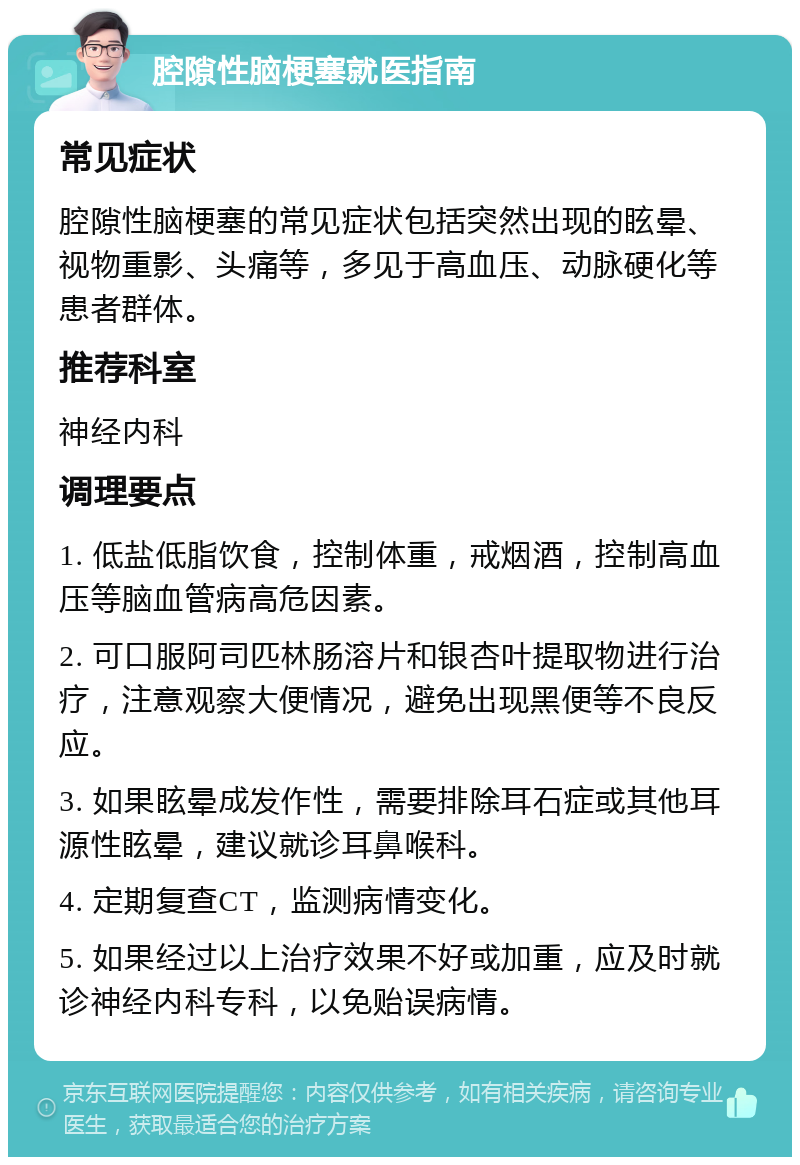 腔隙性脑梗塞就医指南 常见症状 腔隙性脑梗塞的常见症状包括突然出现的眩晕、视物重影、头痛等，多见于高血压、动脉硬化等患者群体。 推荐科室 神经内科 调理要点 1. 低盐低脂饮食，控制体重，戒烟酒，控制高血压等脑血管病高危因素。 2. 可口服阿司匹林肠溶片和银杏叶提取物进行治疗，注意观察大便情况，避免出现黑便等不良反应。 3. 如果眩晕成发作性，需要排除耳石症或其他耳源性眩晕，建议就诊耳鼻喉科。 4. 定期复查CT，监测病情变化。 5. 如果经过以上治疗效果不好或加重，应及时就诊神经内科专科，以免贻误病情。