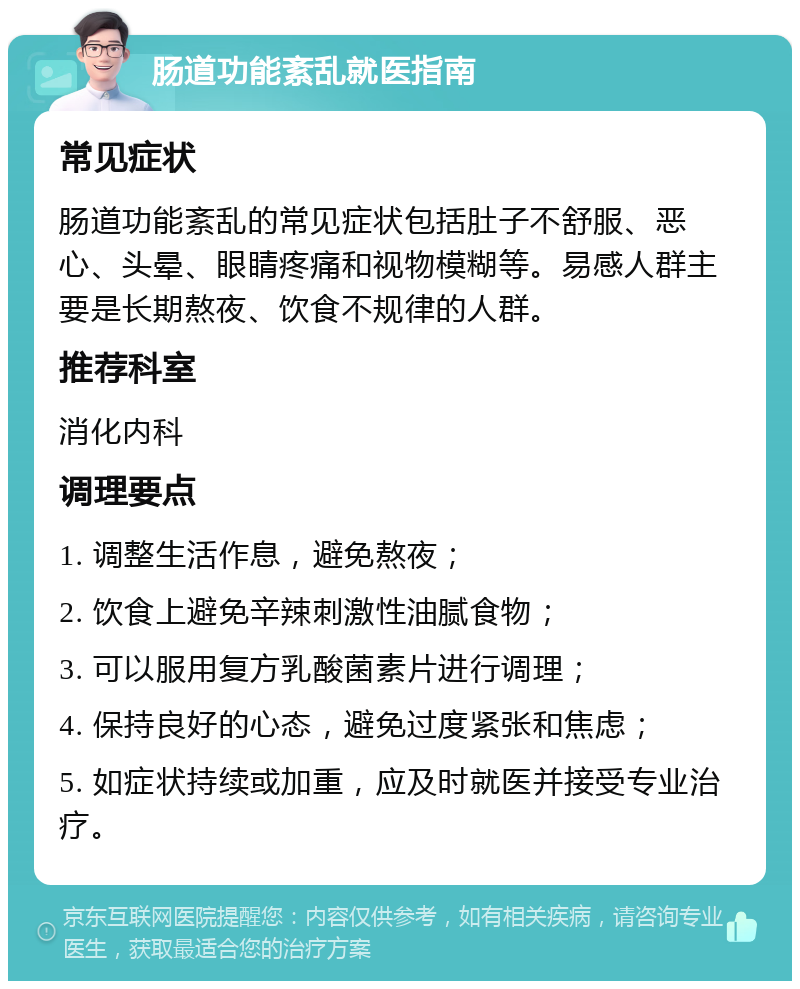 肠道功能紊乱就医指南 常见症状 肠道功能紊乱的常见症状包括肚子不舒服、恶心、头晕、眼睛疼痛和视物模糊等。易感人群主要是长期熬夜、饮食不规律的人群。 推荐科室 消化内科 调理要点 1. 调整生活作息，避免熬夜； 2. 饮食上避免辛辣刺激性油腻食物； 3. 可以服用复方乳酸菌素片进行调理； 4. 保持良好的心态，避免过度紧张和焦虑； 5. 如症状持续或加重，应及时就医并接受专业治疗。