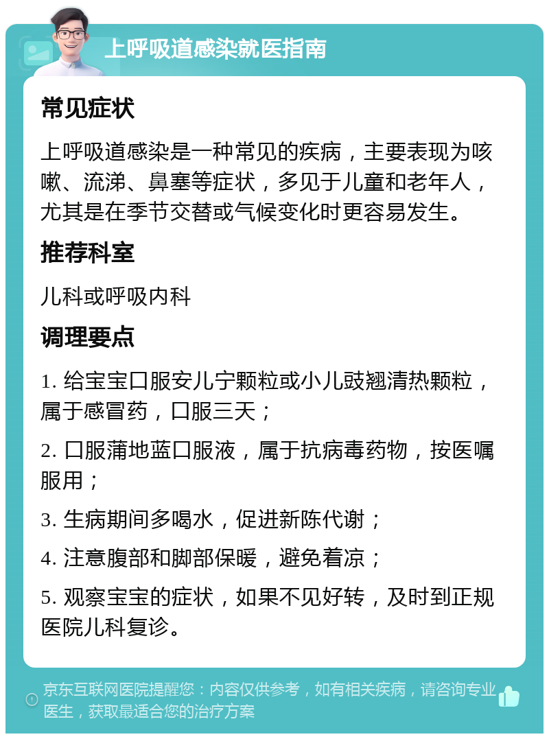 上呼吸道感染就医指南 常见症状 上呼吸道感染是一种常见的疾病，主要表现为咳嗽、流涕、鼻塞等症状，多见于儿童和老年人，尤其是在季节交替或气候变化时更容易发生。 推荐科室 儿科或呼吸内科 调理要点 1. 给宝宝口服安儿宁颗粒或小儿豉翘清热颗粒，属于感冒药，口服三天； 2. 口服蒲地蓝口服液，属于抗病毒药物，按医嘱服用； 3. 生病期间多喝水，促进新陈代谢； 4. 注意腹部和脚部保暖，避免着凉； 5. 观察宝宝的症状，如果不见好转，及时到正规医院儿科复诊。