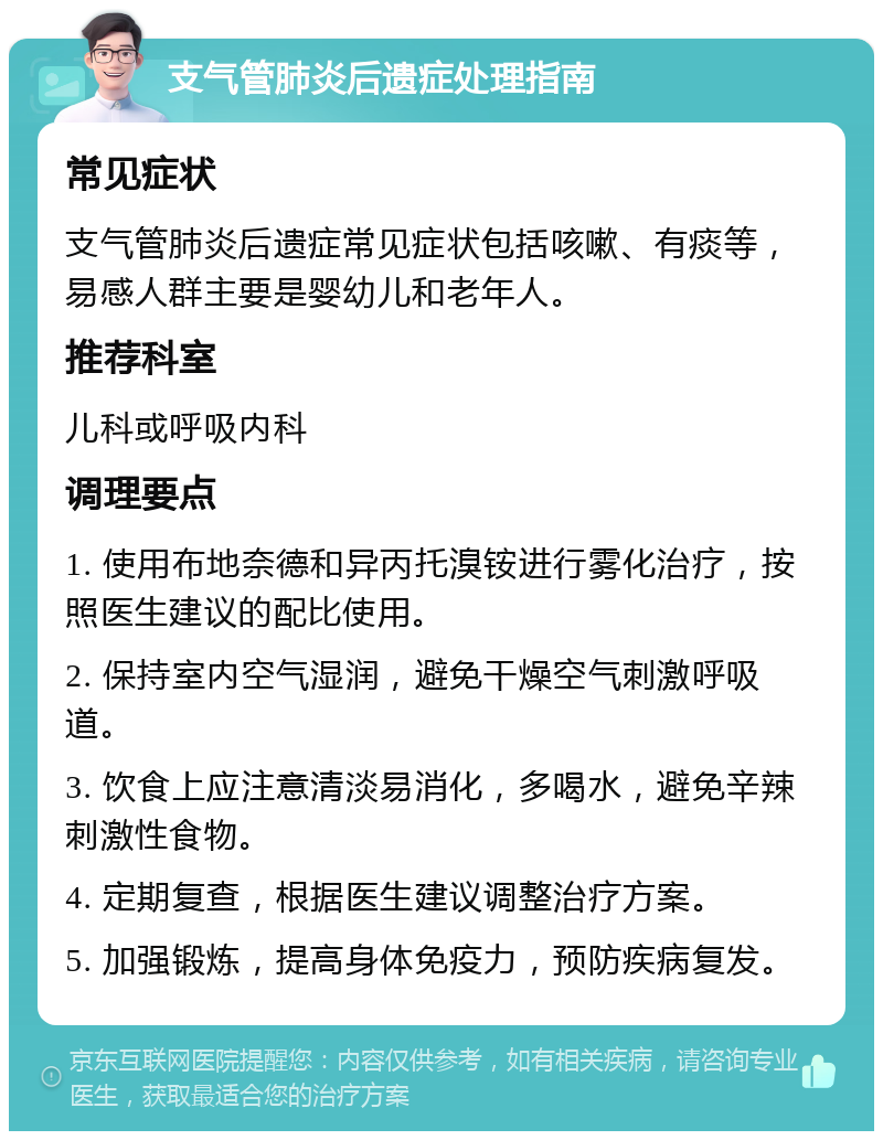 支气管肺炎后遗症处理指南 常见症状 支气管肺炎后遗症常见症状包括咳嗽、有痰等，易感人群主要是婴幼儿和老年人。 推荐科室 儿科或呼吸内科 调理要点 1. 使用布地奈德和异丙托溴铵进行雾化治疗，按照医生建议的配比使用。 2. 保持室内空气湿润，避免干燥空气刺激呼吸道。 3. 饮食上应注意清淡易消化，多喝水，避免辛辣刺激性食物。 4. 定期复查，根据医生建议调整治疗方案。 5. 加强锻炼，提高身体免疫力，预防疾病复发。