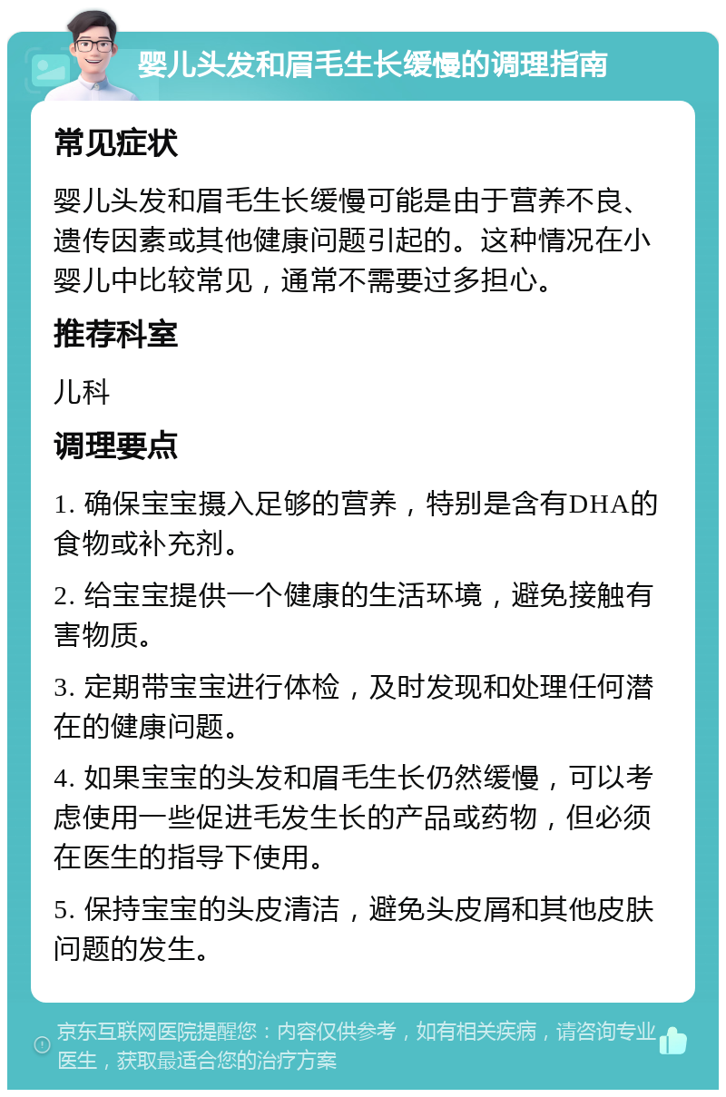 婴儿头发和眉毛生长缓慢的调理指南 常见症状 婴儿头发和眉毛生长缓慢可能是由于营养不良、遗传因素或其他健康问题引起的。这种情况在小婴儿中比较常见，通常不需要过多担心。 推荐科室 儿科 调理要点 1. 确保宝宝摄入足够的营养，特别是含有DHA的食物或补充剂。 2. 给宝宝提供一个健康的生活环境，避免接触有害物质。 3. 定期带宝宝进行体检，及时发现和处理任何潜在的健康问题。 4. 如果宝宝的头发和眉毛生长仍然缓慢，可以考虑使用一些促进毛发生长的产品或药物，但必须在医生的指导下使用。 5. 保持宝宝的头皮清洁，避免头皮屑和其他皮肤问题的发生。