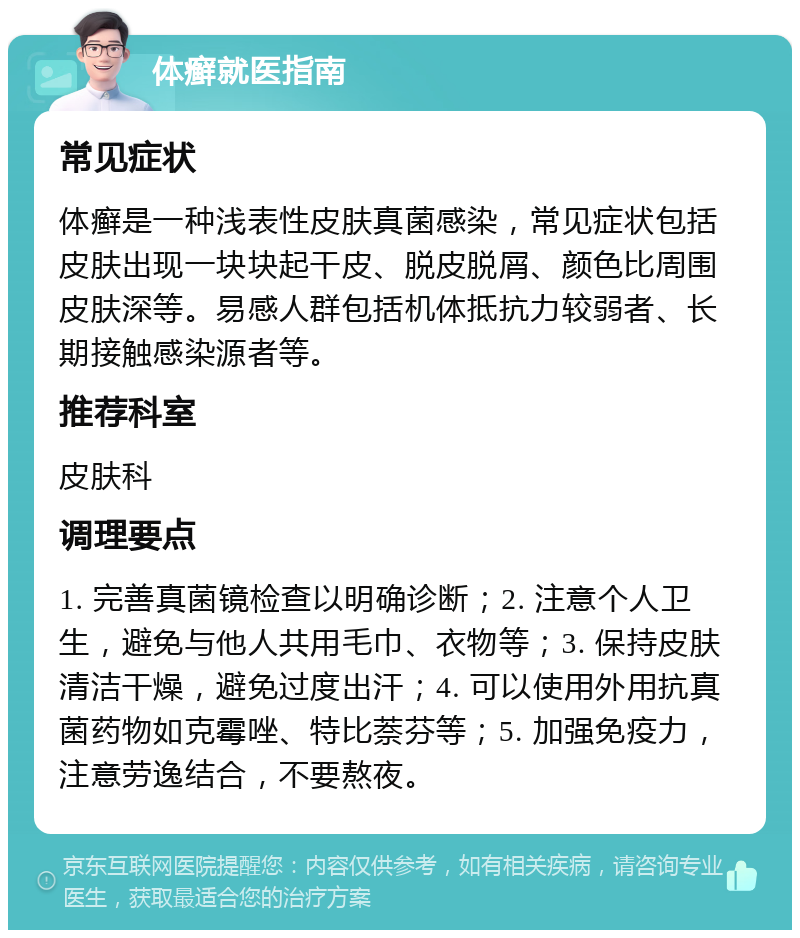 体癣就医指南 常见症状 体癣是一种浅表性皮肤真菌感染，常见症状包括皮肤出现一块块起干皮、脱皮脱屑、颜色比周围皮肤深等。易感人群包括机体抵抗力较弱者、长期接触感染源者等。 推荐科室 皮肤科 调理要点 1. 完善真菌镜检查以明确诊断；2. 注意个人卫生，避免与他人共用毛巾、衣物等；3. 保持皮肤清洁干燥，避免过度出汗；4. 可以使用外用抗真菌药物如克霉唑、特比萘芬等；5. 加强免疫力，注意劳逸结合，不要熬夜。