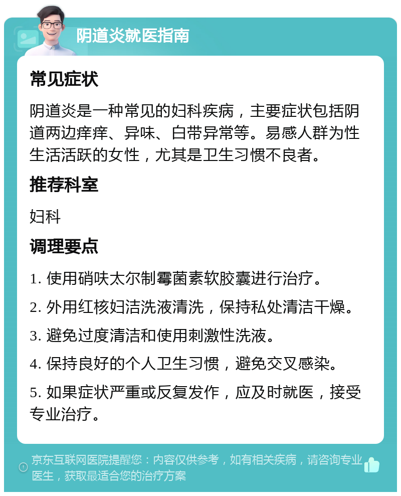 阴道炎就医指南 常见症状 阴道炎是一种常见的妇科疾病，主要症状包括阴道两边痒痒、异味、白带异常等。易感人群为性生活活跃的女性，尤其是卫生习惯不良者。 推荐科室 妇科 调理要点 1. 使用硝呋太尔制霉菌素软胶囊进行治疗。 2. 外用红核妇洁洗液清洗，保持私处清洁干燥。 3. 避免过度清洁和使用刺激性洗液。 4. 保持良好的个人卫生习惯，避免交叉感染。 5. 如果症状严重或反复发作，应及时就医，接受专业治疗。