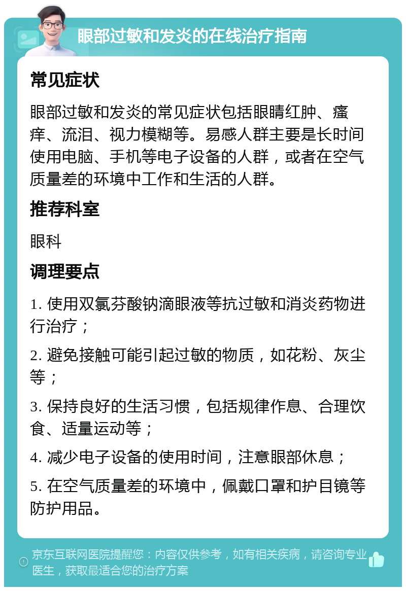 眼部过敏和发炎的在线治疗指南 常见症状 眼部过敏和发炎的常见症状包括眼睛红肿、瘙痒、流泪、视力模糊等。易感人群主要是长时间使用电脑、手机等电子设备的人群，或者在空气质量差的环境中工作和生活的人群。 推荐科室 眼科 调理要点 1. 使用双氯芬酸钠滴眼液等抗过敏和消炎药物进行治疗； 2. 避免接触可能引起过敏的物质，如花粉、灰尘等； 3. 保持良好的生活习惯，包括规律作息、合理饮食、适量运动等； 4. 减少电子设备的使用时间，注意眼部休息； 5. 在空气质量差的环境中，佩戴口罩和护目镜等防护用品。