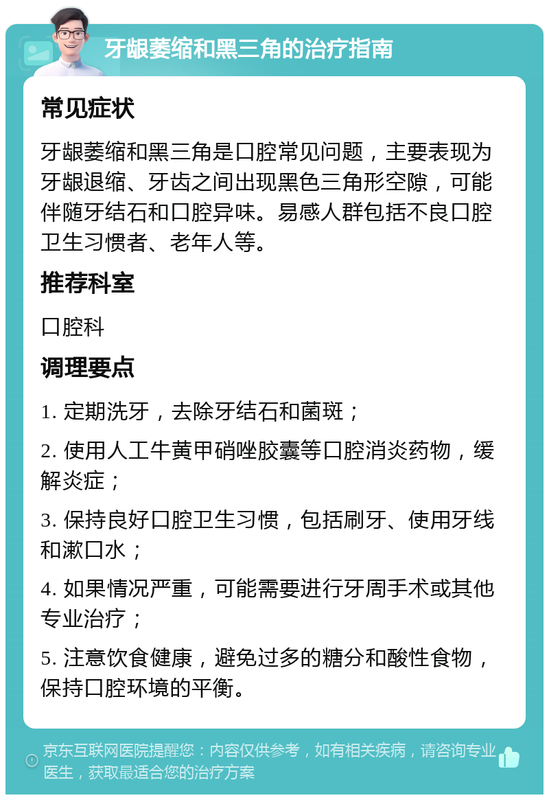 牙龈萎缩和黑三角的治疗指南 常见症状 牙龈萎缩和黑三角是口腔常见问题，主要表现为牙龈退缩、牙齿之间出现黑色三角形空隙，可能伴随牙结石和口腔异味。易感人群包括不良口腔卫生习惯者、老年人等。 推荐科室 口腔科 调理要点 1. 定期洗牙，去除牙结石和菌斑； 2. 使用人工牛黄甲硝唑胶囊等口腔消炎药物，缓解炎症； 3. 保持良好口腔卫生习惯，包括刷牙、使用牙线和漱口水； 4. 如果情况严重，可能需要进行牙周手术或其他专业治疗； 5. 注意饮食健康，避免过多的糖分和酸性食物，保持口腔环境的平衡。