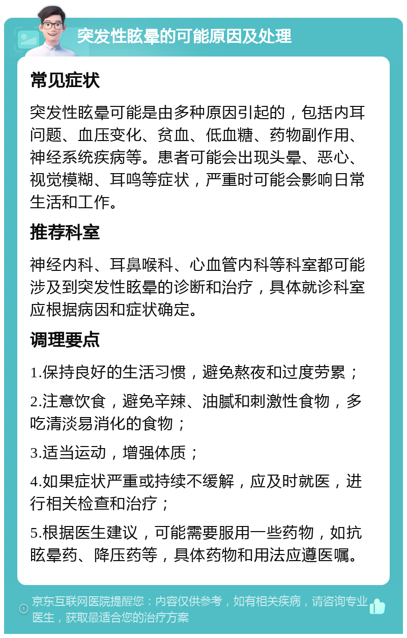 突发性眩晕的可能原因及处理 常见症状 突发性眩晕可能是由多种原因引起的，包括内耳问题、血压变化、贫血、低血糖、药物副作用、神经系统疾病等。患者可能会出现头晕、恶心、视觉模糊、耳鸣等症状，严重时可能会影响日常生活和工作。 推荐科室 神经内科、耳鼻喉科、心血管内科等科室都可能涉及到突发性眩晕的诊断和治疗，具体就诊科室应根据病因和症状确定。 调理要点 1.保持良好的生活习惯，避免熬夜和过度劳累； 2.注意饮食，避免辛辣、油腻和刺激性食物，多吃清淡易消化的食物； 3.适当运动，增强体质； 4.如果症状严重或持续不缓解，应及时就医，进行相关检查和治疗； 5.根据医生建议，可能需要服用一些药物，如抗眩晕药、降压药等，具体药物和用法应遵医嘱。