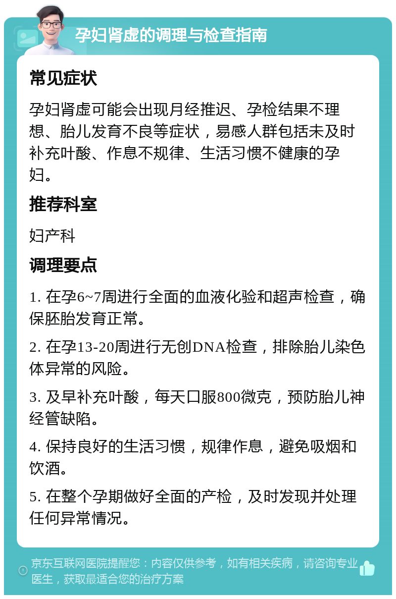 孕妇肾虚的调理与检查指南 常见症状 孕妇肾虚可能会出现月经推迟、孕检结果不理想、胎儿发育不良等症状，易感人群包括未及时补充叶酸、作息不规律、生活习惯不健康的孕妇。 推荐科室 妇产科 调理要点 1. 在孕6~7周进行全面的血液化验和超声检查，确保胚胎发育正常。 2. 在孕13-20周进行无创DNA检查，排除胎儿染色体异常的风险。 3. 及早补充叶酸，每天口服800微克，预防胎儿神经管缺陷。 4. 保持良好的生活习惯，规律作息，避免吸烟和饮酒。 5. 在整个孕期做好全面的产检，及时发现并处理任何异常情况。