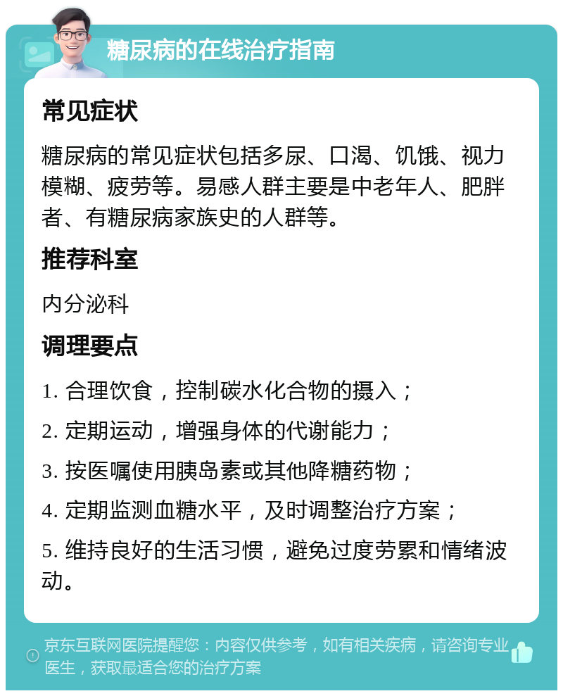 糖尿病的在线治疗指南 常见症状 糖尿病的常见症状包括多尿、口渴、饥饿、视力模糊、疲劳等。易感人群主要是中老年人、肥胖者、有糖尿病家族史的人群等。 推荐科室 内分泌科 调理要点 1. 合理饮食，控制碳水化合物的摄入； 2. 定期运动，增强身体的代谢能力； 3. 按医嘱使用胰岛素或其他降糖药物； 4. 定期监测血糖水平，及时调整治疗方案； 5. 维持良好的生活习惯，避免过度劳累和情绪波动。