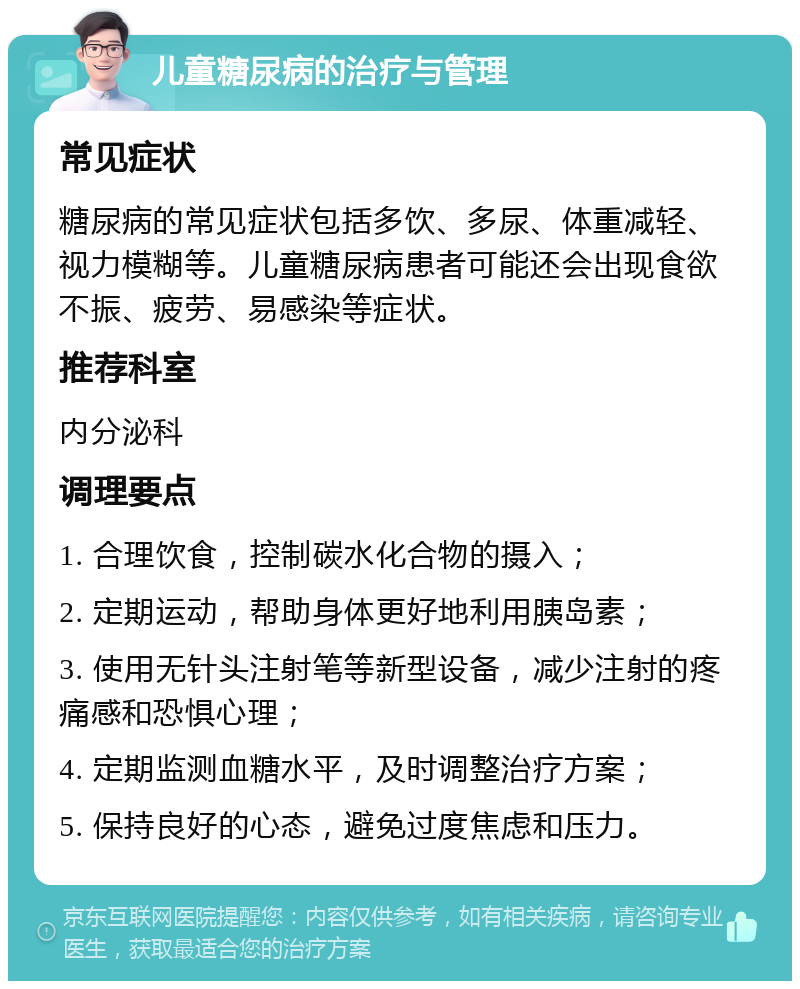 儿童糖尿病的治疗与管理 常见症状 糖尿病的常见症状包括多饮、多尿、体重减轻、视力模糊等。儿童糖尿病患者可能还会出现食欲不振、疲劳、易感染等症状。 推荐科室 内分泌科 调理要点 1. 合理饮食，控制碳水化合物的摄入； 2. 定期运动，帮助身体更好地利用胰岛素； 3. 使用无针头注射笔等新型设备，减少注射的疼痛感和恐惧心理； 4. 定期监测血糖水平，及时调整治疗方案； 5. 保持良好的心态，避免过度焦虑和压力。