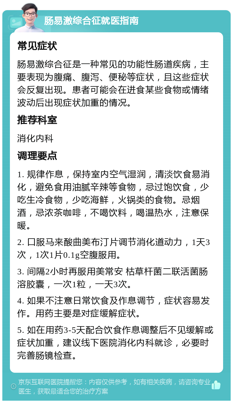 肠易激综合征就医指南 常见症状 肠易激综合征是一种常见的功能性肠道疾病，主要表现为腹痛、腹泻、便秘等症状，且这些症状会反复出现。患者可能会在进食某些食物或情绪波动后出现症状加重的情况。 推荐科室 消化内科 调理要点 1. 规律作息，保持室内空气湿润，清淡饮食易消化，避免食用油腻辛辣等食物，忌过饱饮食，少吃生冷食物，少吃海鲜，火锅类的食物。忌烟酒，忌浓茶咖啡，不喝饮料，喝温热水，注意保暖。 2. 口服马来酸曲美布汀片调节消化道动力，1天3次，1次1片0.1g空腹服用。 3. 间隔2小时再服用美常安 枯草杆菌二联活菌肠溶胶囊，一次1粒，一天3次。 4. 如果不注意日常饮食及作息调节，症状容易发作。用药主要是对症缓解症状。 5. 如在用药3-5天配合饮食作息调整后不见缓解或症状加重，建议线下医院消化内科就诊，必要时完善肠镜检查。