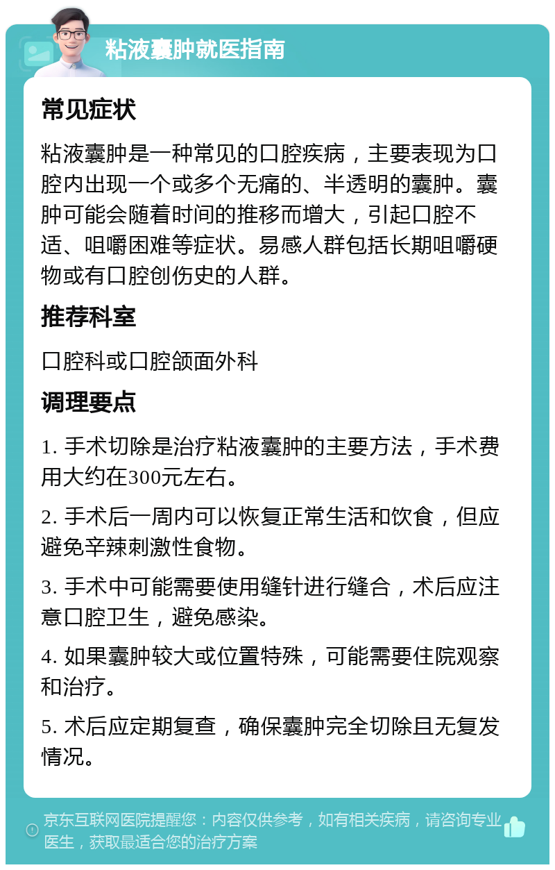 粘液囊肿就医指南 常见症状 粘液囊肿是一种常见的口腔疾病，主要表现为口腔内出现一个或多个无痛的、半透明的囊肿。囊肿可能会随着时间的推移而增大，引起口腔不适、咀嚼困难等症状。易感人群包括长期咀嚼硬物或有口腔创伤史的人群。 推荐科室 口腔科或口腔颌面外科 调理要点 1. 手术切除是治疗粘液囊肿的主要方法，手术费用大约在300元左右。 2. 手术后一周内可以恢复正常生活和饮食，但应避免辛辣刺激性食物。 3. 手术中可能需要使用缝针进行缝合，术后应注意口腔卫生，避免感染。 4. 如果囊肿较大或位置特殊，可能需要住院观察和治疗。 5. 术后应定期复查，确保囊肿完全切除且无复发情况。