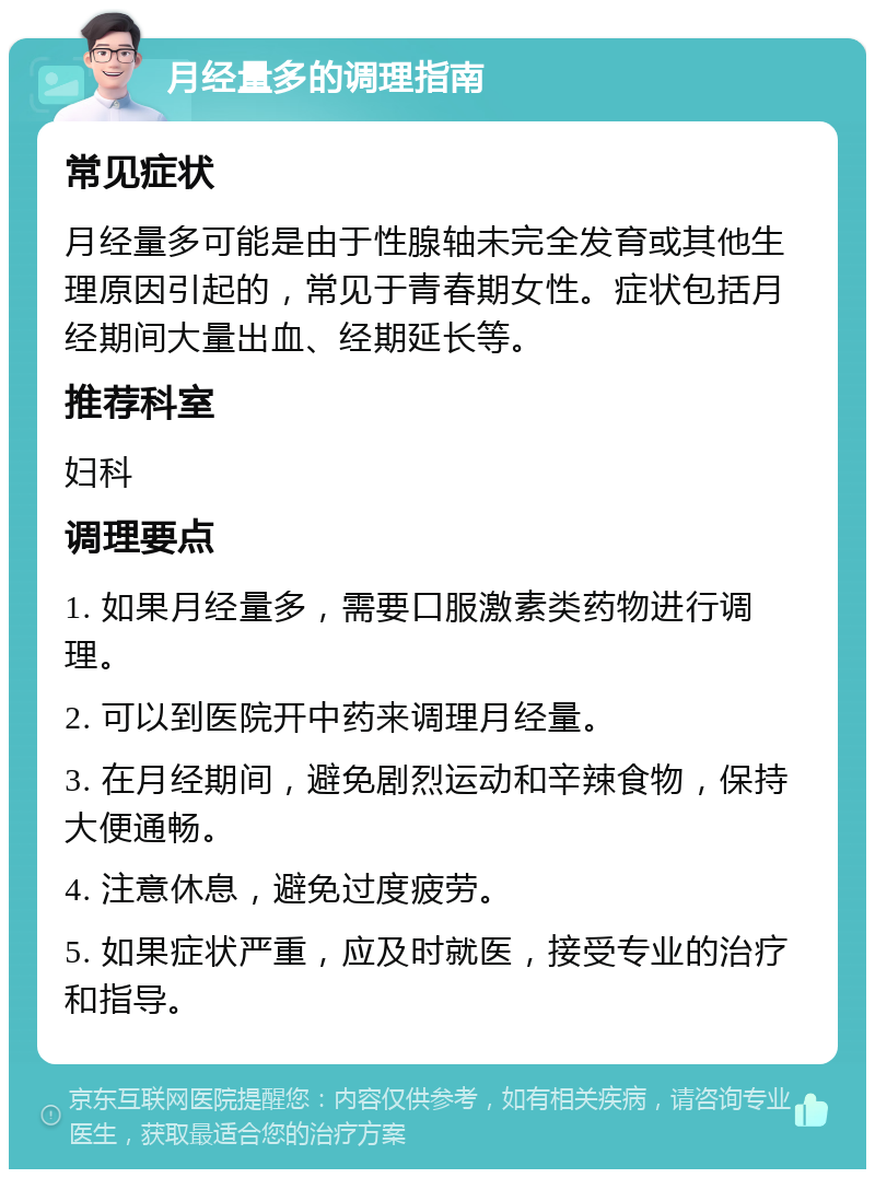 月经量多的调理指南 常见症状 月经量多可能是由于性腺轴未完全发育或其他生理原因引起的，常见于青春期女性。症状包括月经期间大量出血、经期延长等。 推荐科室 妇科 调理要点 1. 如果月经量多，需要口服激素类药物进行调理。 2. 可以到医院开中药来调理月经量。 3. 在月经期间，避免剧烈运动和辛辣食物，保持大便通畅。 4. 注意休息，避免过度疲劳。 5. 如果症状严重，应及时就医，接受专业的治疗和指导。