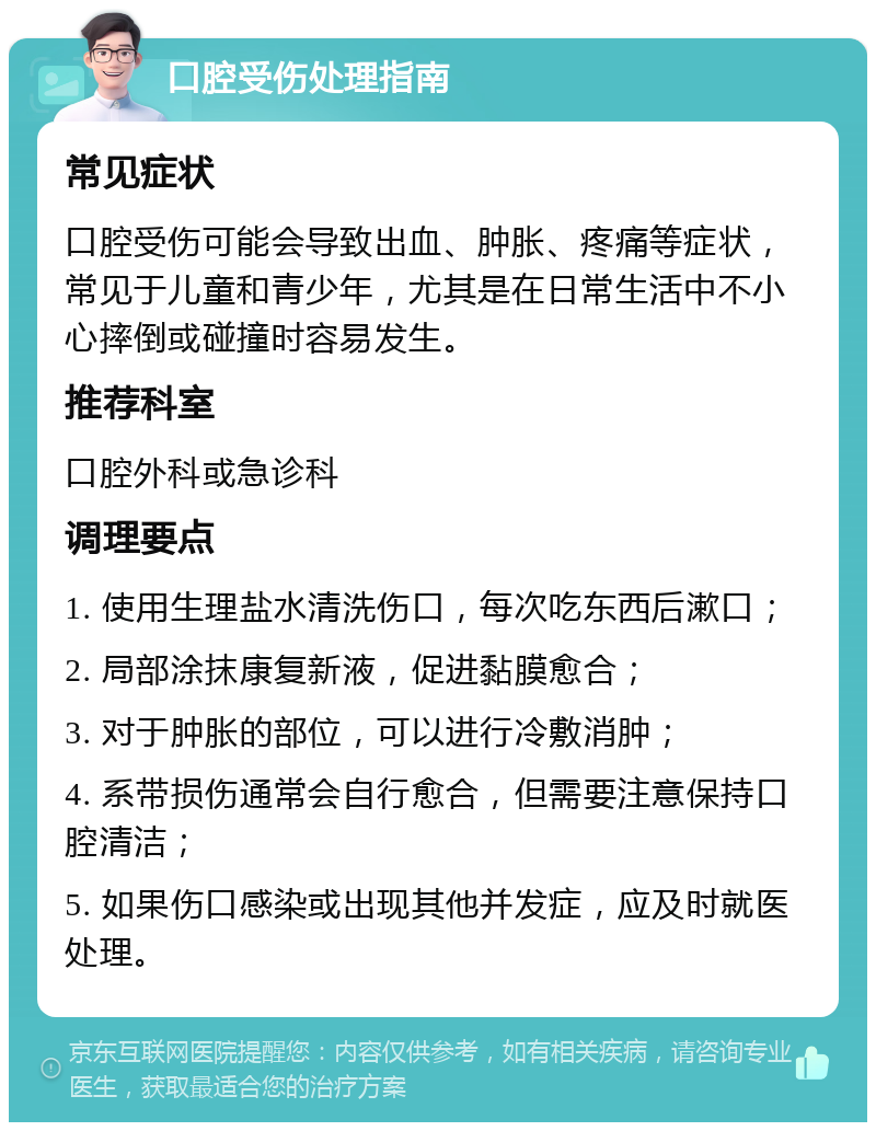 口腔受伤处理指南 常见症状 口腔受伤可能会导致出血、肿胀、疼痛等症状，常见于儿童和青少年，尤其是在日常生活中不小心摔倒或碰撞时容易发生。 推荐科室 口腔外科或急诊科 调理要点 1. 使用生理盐水清洗伤口，每次吃东西后漱口； 2. 局部涂抹康复新液，促进黏膜愈合； 3. 对于肿胀的部位，可以进行冷敷消肿； 4. 系带损伤通常会自行愈合，但需要注意保持口腔清洁； 5. 如果伤口感染或出现其他并发症，应及时就医处理。