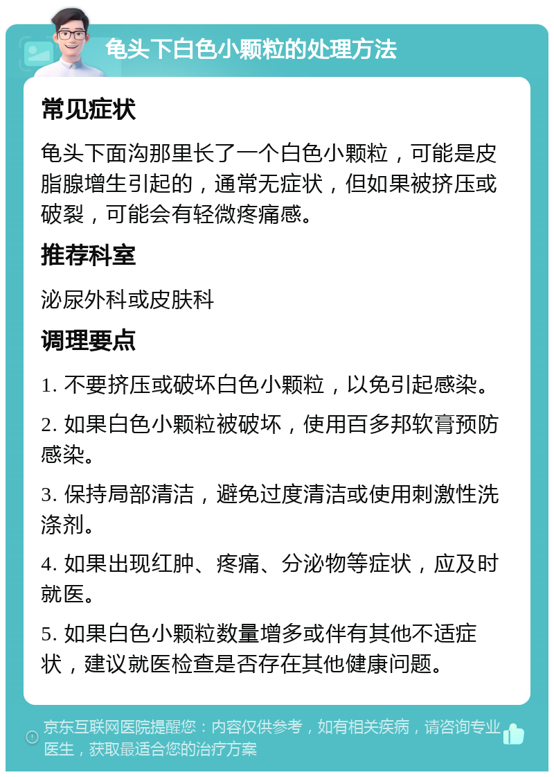 龟头下白色小颗粒的处理方法 常见症状 龟头下面沟那里长了一个白色小颗粒，可能是皮脂腺增生引起的，通常无症状，但如果被挤压或破裂，可能会有轻微疼痛感。 推荐科室 泌尿外科或皮肤科 调理要点 1. 不要挤压或破坏白色小颗粒，以免引起感染。 2. 如果白色小颗粒被破坏，使用百多邦软膏预防感染。 3. 保持局部清洁，避免过度清洁或使用刺激性洗涤剂。 4. 如果出现红肿、疼痛、分泌物等症状，应及时就医。 5. 如果白色小颗粒数量增多或伴有其他不适症状，建议就医检查是否存在其他健康问题。