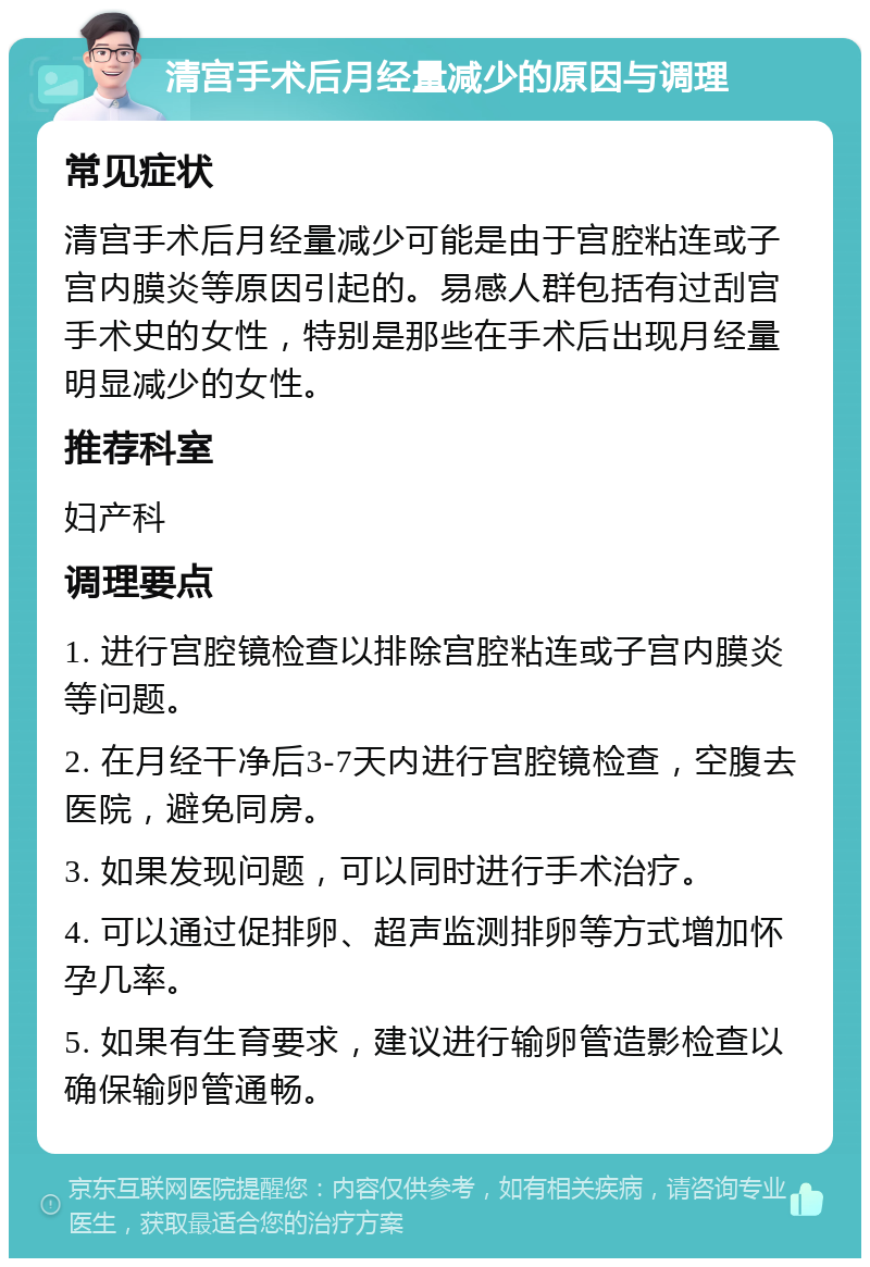 清宫手术后月经量减少的原因与调理 常见症状 清宫手术后月经量减少可能是由于宫腔粘连或子宫内膜炎等原因引起的。易感人群包括有过刮宫手术史的女性，特别是那些在手术后出现月经量明显减少的女性。 推荐科室 妇产科 调理要点 1. 进行宫腔镜检查以排除宫腔粘连或子宫内膜炎等问题。 2. 在月经干净后3-7天内进行宫腔镜检查，空腹去医院，避免同房。 3. 如果发现问题，可以同时进行手术治疗。 4. 可以通过促排卵、超声监测排卵等方式增加怀孕几率。 5. 如果有生育要求，建议进行输卵管造影检查以确保输卵管通畅。