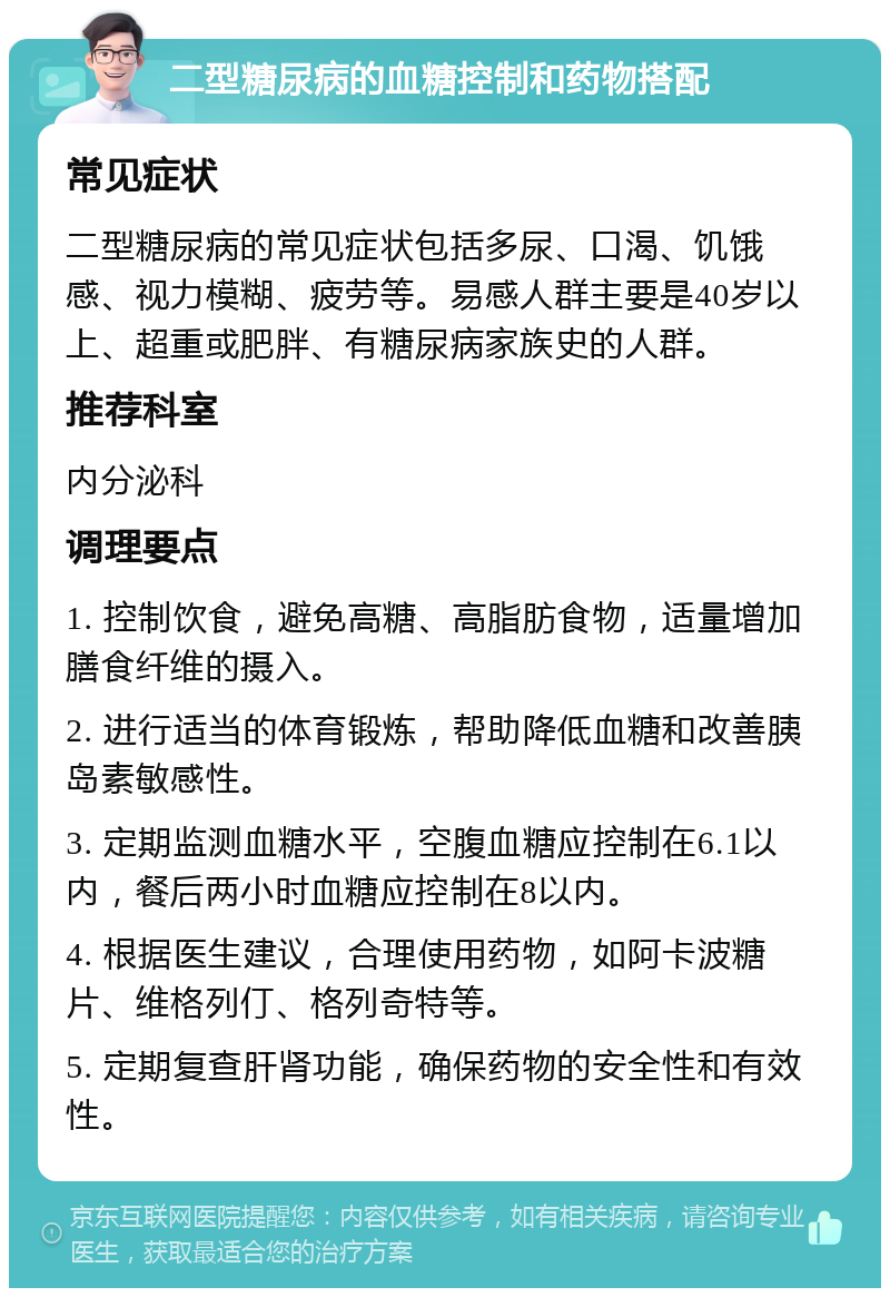 二型糖尿病的血糖控制和药物搭配 常见症状 二型糖尿病的常见症状包括多尿、口渴、饥饿感、视力模糊、疲劳等。易感人群主要是40岁以上、超重或肥胖、有糖尿病家族史的人群。 推荐科室 内分泌科 调理要点 1. 控制饮食，避免高糖、高脂肪食物，适量增加膳食纤维的摄入。 2. 进行适当的体育锻炼，帮助降低血糖和改善胰岛素敏感性。 3. 定期监测血糖水平，空腹血糖应控制在6.1以内，餐后两小时血糖应控制在8以内。 4. 根据医生建议，合理使用药物，如阿卡波糖片、维格列仃、格列奇特等。 5. 定期复查肝肾功能，确保药物的安全性和有效性。