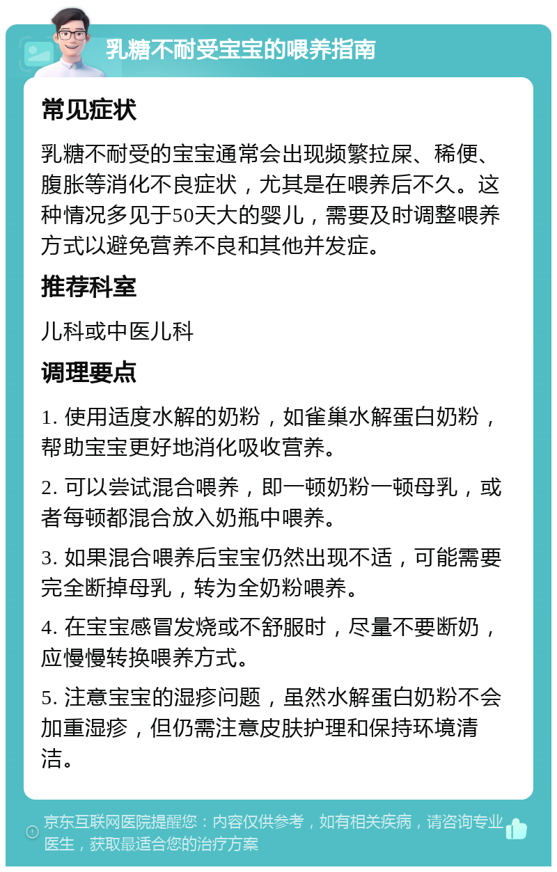 乳糖不耐受宝宝的喂养指南 常见症状 乳糖不耐受的宝宝通常会出现频繁拉屎、稀便、腹胀等消化不良症状，尤其是在喂养后不久。这种情况多见于50天大的婴儿，需要及时调整喂养方式以避免营养不良和其他并发症。 推荐科室 儿科或中医儿科 调理要点 1. 使用适度水解的奶粉，如雀巢水解蛋白奶粉，帮助宝宝更好地消化吸收营养。 2. 可以尝试混合喂养，即一顿奶粉一顿母乳，或者每顿都混合放入奶瓶中喂养。 3. 如果混合喂养后宝宝仍然出现不适，可能需要完全断掉母乳，转为全奶粉喂养。 4. 在宝宝感冒发烧或不舒服时，尽量不要断奶，应慢慢转换喂养方式。 5. 注意宝宝的湿疹问题，虽然水解蛋白奶粉不会加重湿疹，但仍需注意皮肤护理和保持环境清洁。