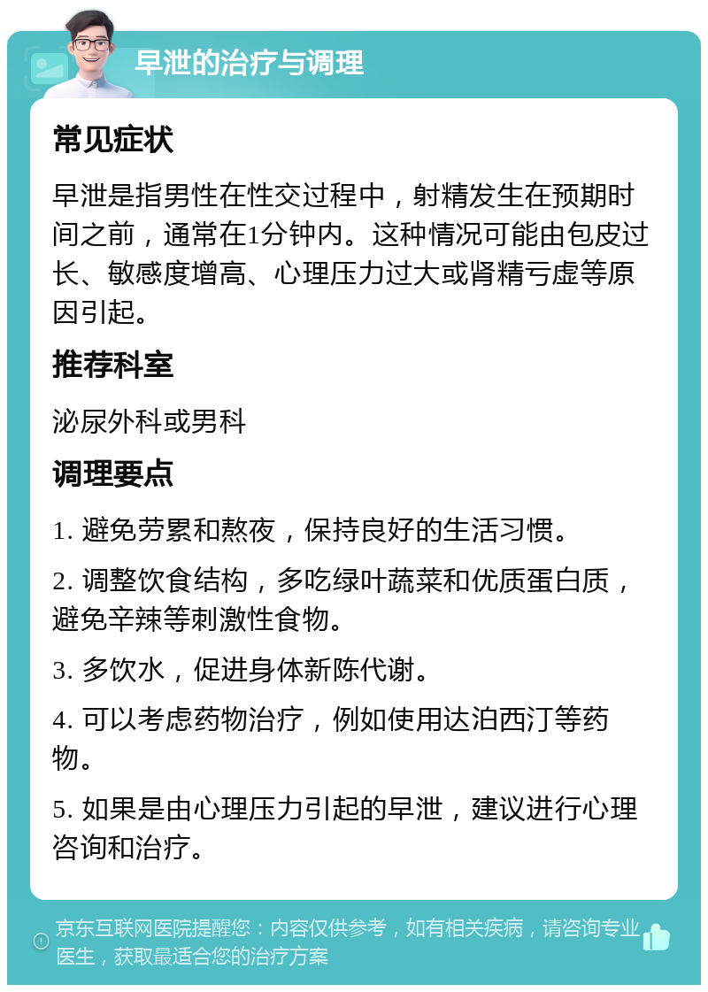 早泄的治疗与调理 常见症状 早泄是指男性在性交过程中，射精发生在预期时间之前，通常在1分钟内。这种情况可能由包皮过长、敏感度增高、心理压力过大或肾精亏虚等原因引起。 推荐科室 泌尿外科或男科 调理要点 1. 避免劳累和熬夜，保持良好的生活习惯。 2. 调整饮食结构，多吃绿叶蔬菜和优质蛋白质，避免辛辣等刺激性食物。 3. 多饮水，促进身体新陈代谢。 4. 可以考虑药物治疗，例如使用达泊西汀等药物。 5. 如果是由心理压力引起的早泄，建议进行心理咨询和治疗。