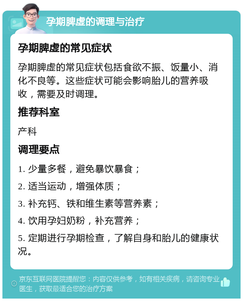 孕期脾虚的调理与治疗 孕期脾虚的常见症状 孕期脾虚的常见症状包括食欲不振、饭量小、消化不良等。这些症状可能会影响胎儿的营养吸收，需要及时调理。 推荐科室 产科 调理要点 1. 少量多餐，避免暴饮暴食； 2. 适当运动，增强体质； 3. 补充钙、铁和维生素等营养素； 4. 饮用孕妇奶粉，补充营养； 5. 定期进行孕期检查，了解自身和胎儿的健康状况。