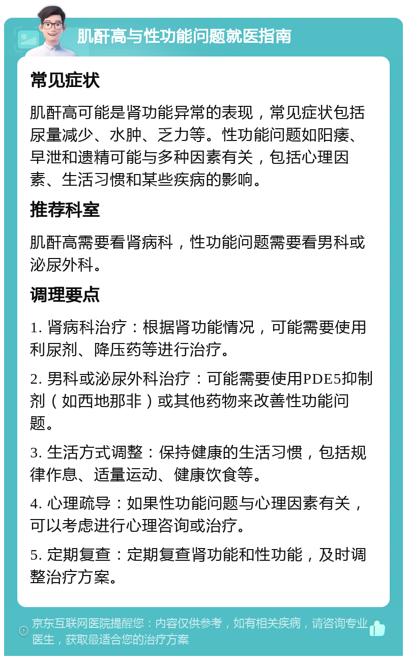 肌酐高与性功能问题就医指南 常见症状 肌酐高可能是肾功能异常的表现，常见症状包括尿量减少、水肿、乏力等。性功能问题如阳痿、早泄和遗精可能与多种因素有关，包括心理因素、生活习惯和某些疾病的影响。 推荐科室 肌酐高需要看肾病科，性功能问题需要看男科或泌尿外科。 调理要点 1. 肾病科治疗：根据肾功能情况，可能需要使用利尿剂、降压药等进行治疗。 2. 男科或泌尿外科治疗：可能需要使用PDE5抑制剂（如西地那非）或其他药物来改善性功能问题。 3. 生活方式调整：保持健康的生活习惯，包括规律作息、适量运动、健康饮食等。 4. 心理疏导：如果性功能问题与心理因素有关，可以考虑进行心理咨询或治疗。 5. 定期复查：定期复查肾功能和性功能，及时调整治疗方案。