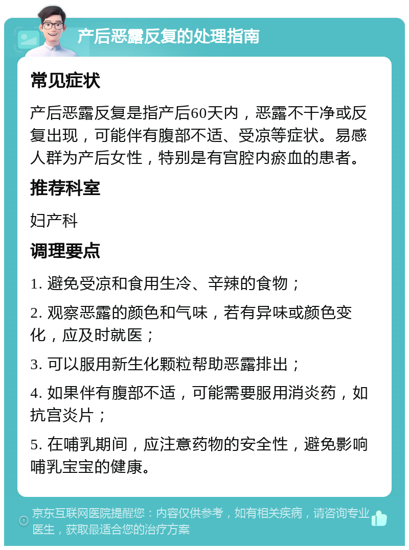 产后恶露反复的处理指南 常见症状 产后恶露反复是指产后60天内，恶露不干净或反复出现，可能伴有腹部不适、受凉等症状。易感人群为产后女性，特别是有宫腔内瘀血的患者。 推荐科室 妇产科 调理要点 1. 避免受凉和食用生冷、辛辣的食物； 2. 观察恶露的颜色和气味，若有异味或颜色变化，应及时就医； 3. 可以服用新生化颗粒帮助恶露排出； 4. 如果伴有腹部不适，可能需要服用消炎药，如抗宫炎片； 5. 在哺乳期间，应注意药物的安全性，避免影响哺乳宝宝的健康。