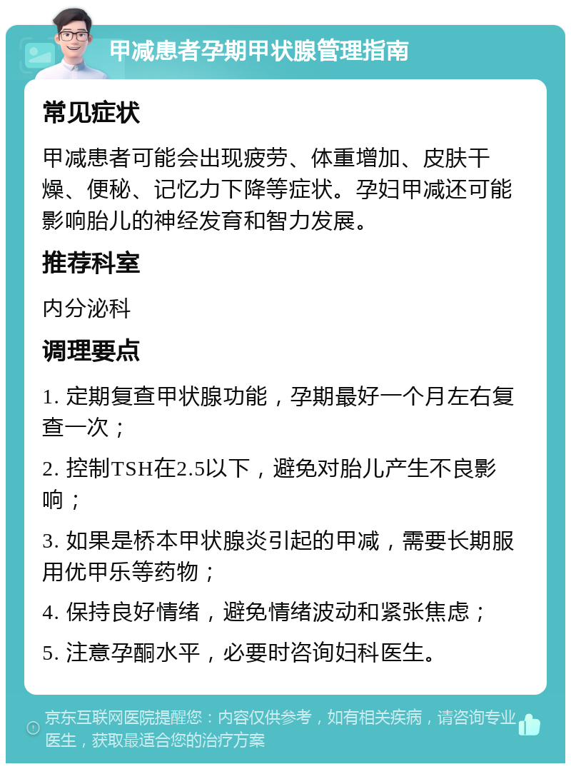 甲减患者孕期甲状腺管理指南 常见症状 甲减患者可能会出现疲劳、体重增加、皮肤干燥、便秘、记忆力下降等症状。孕妇甲减还可能影响胎儿的神经发育和智力发展。 推荐科室 内分泌科 调理要点 1. 定期复查甲状腺功能，孕期最好一个月左右复查一次； 2. 控制TSH在2.5以下，避免对胎儿产生不良影响； 3. 如果是桥本甲状腺炎引起的甲减，需要长期服用优甲乐等药物； 4. 保持良好情绪，避免情绪波动和紧张焦虑； 5. 注意孕酮水平，必要时咨询妇科医生。